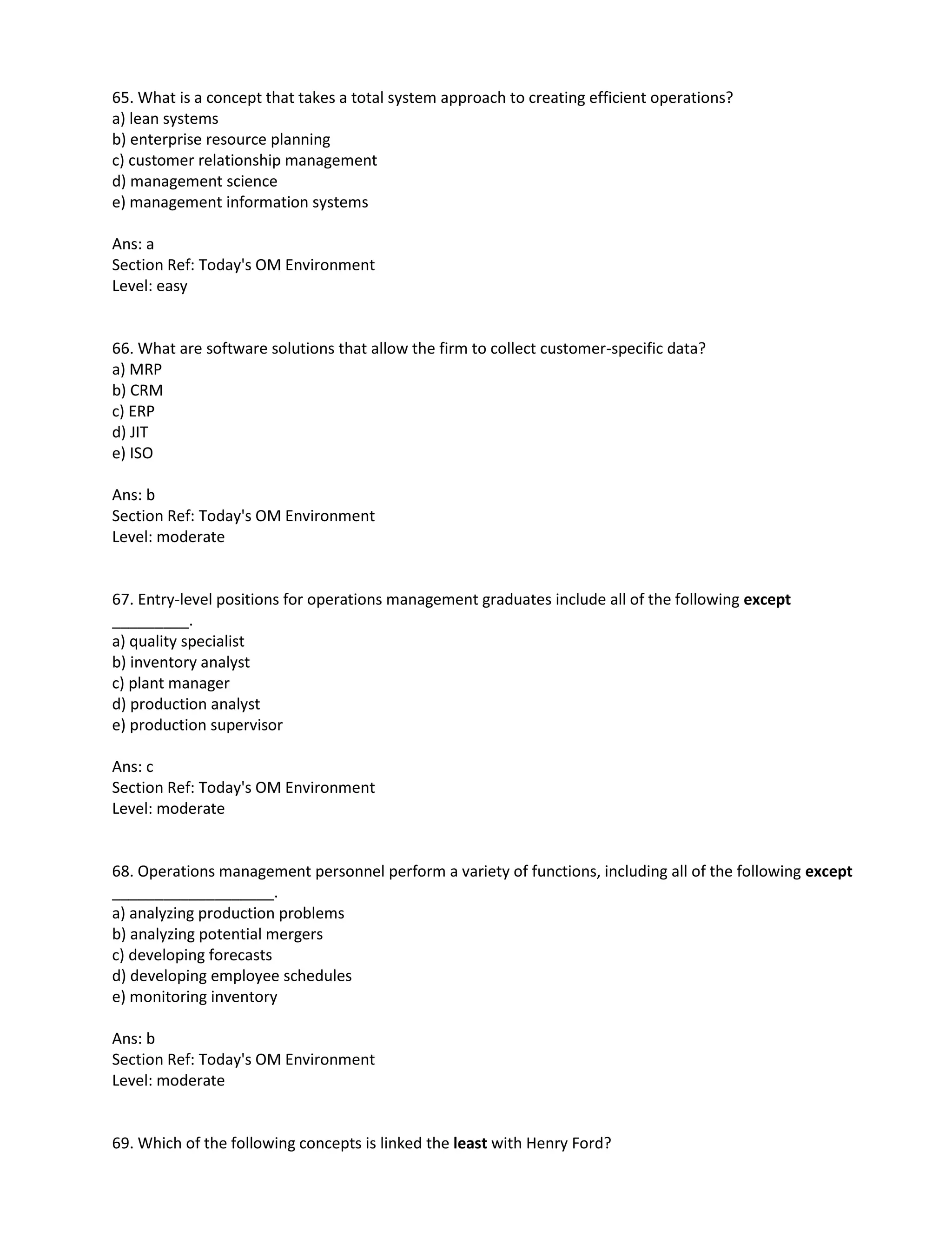 65. What is a concept that takes a total system approach to creating efficient operations?
a) lean systems
b) enterprise resource planning
c) customer relationship management
d) management science
e) management information systems
Ans: a
Section Ref: Today's OM Environment
Level: easy
66. What are software solutions that allow the firm to collect customer-specific data?
a) MRP
b) CRM
c) ERP
d) JIT
e) ISO
Ans: b
Section Ref: Today's OM Environment
Level: moderate
67. Entry-level positions for operations management graduates include all of the following except
_________.
a) quality specialist
b) inventory analyst
c) plant manager
d) production analyst
e) production supervisor
Ans: c
Section Ref: Today's OM Environment
Level: moderate
68. Operations management personnel perform a variety of functions, including all of the following except
___________________.
a) analyzing production problems
b) analyzing potential mergers
c) developing forecasts
d) developing employee schedules
e) monitoring inventory
Ans: b
Section Ref: Today's OM Environment
Level: moderate
69. Which of the following concepts is linked the least with Henry Ford?
 