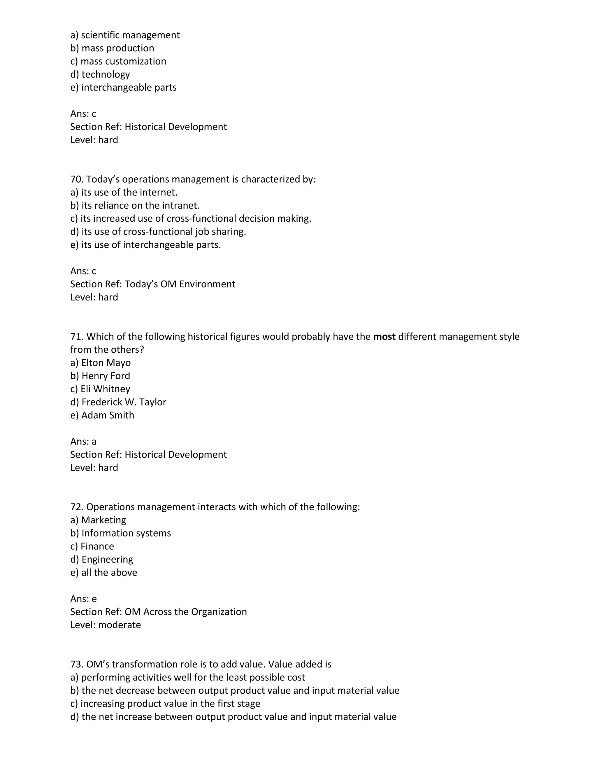 a) scientific management
b) mass production
c) mass customization
d) technology
e) interchangeable parts
Ans: c
Section Ref: Historical Development
Level: hard
70. Today’s operations management is characterized by:
a) its use of the internet.
b) its reliance on the intranet.
c) its increased use of cross-functional decision making.
d) its use of cross-functional job sharing.
e) its use of interchangeable parts.
Ans: c
Section Ref: Today’s OM Environment
Level: hard
71. Which of the following historical figures would probably have the most different management style
from the others?
a) Elton Mayo
b) Henry Ford
c) Eli Whitney
d) Frederick W. Taylor
e) Adam Smith
Ans: a
Section Ref: Historical Development
Level: hard
72. Operations management interacts with which of the following:
a) Marketing
b) Information systems
c) Finance
d) Engineering
e) all the above
Ans: e
Section Ref: OM Across the Organization
Level: moderate
73. OM’s transformation role is to add value. Value added is
a) performing activities well for the least possible cost
b) the net decrease between output product value and input material value
c) increasing product value in the first stage
d) the net increase between output product value and input material value
 