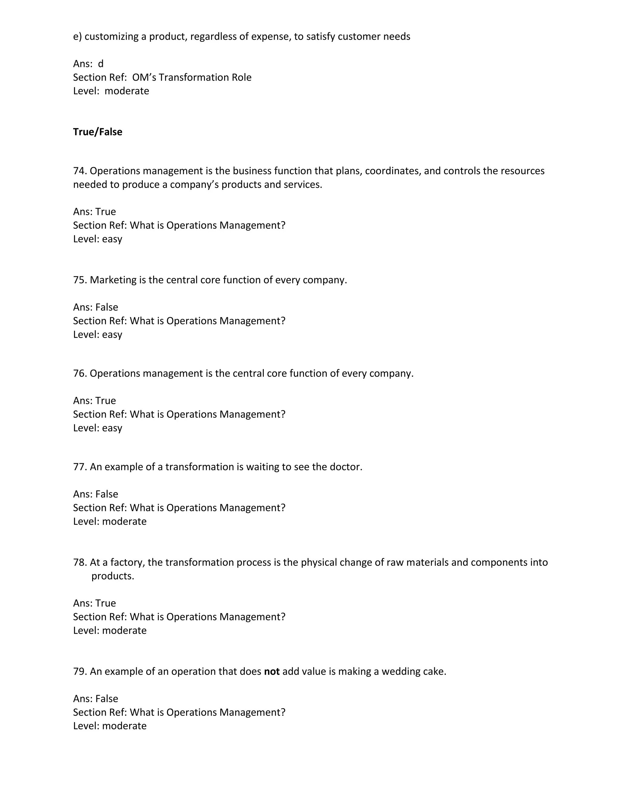 e) customizing a product, regardless of expense, to satisfy customer needs
Ans: d
Section Ref: OM’s Transformation Role
Level: moderate
True/False
74. Operations management is the business function that plans, coordinates, and controls the resources
needed to produce a company’s products and services.
Ans: True
Section Ref: What is Operations Management?
Level: easy
75. Marketing is the central core function of every company.
Ans: False
Section Ref: What is Operations Management?
Level: easy
76. Operations management is the central core function of every company.
Ans: True
Section Ref: What is Operations Management?
Level: easy
77. An example of a transformation is waiting to see the doctor.
Ans: False
Section Ref: What is Operations Management?
Level: moderate
78. At a factory, the transformation process is the physical change of raw materials and components into
products.
Ans: True
Section Ref: What is Operations Management?
Level: moderate
79. An example of an operation that does not add value is making a wedding cake.
Ans: False
Section Ref: What is Operations Management?
Level: moderate
 