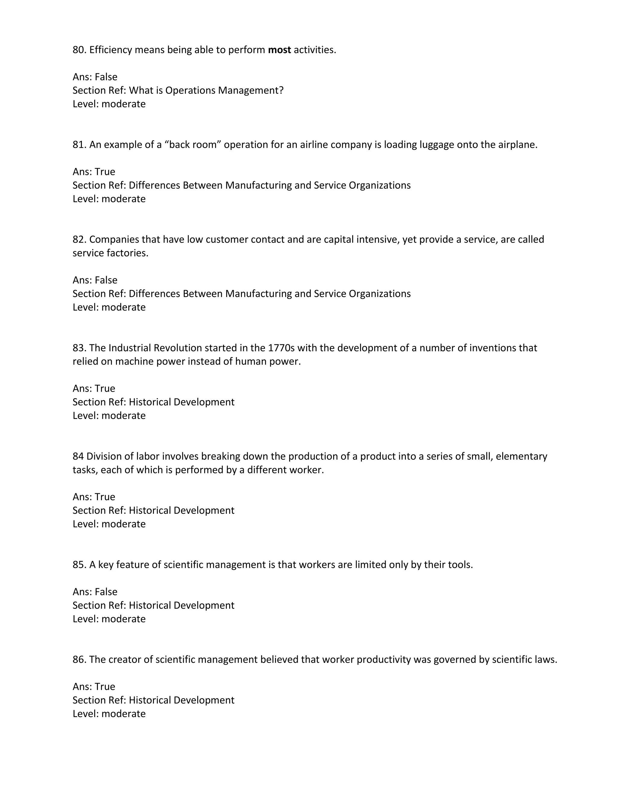 80. Efficiency means being able to perform most activities.
Ans: False
Section Ref: What is Operations Management?
Level: moderate
81. An example of a “back room” operation for an airline company is loading luggage onto the airplane.
Ans: True
Section Ref: Differences Between Manufacturing and Service Organizations
Level: moderate
82. Companies that have low customer contact and are capital intensive, yet provide a service, are called
service factories.
Ans: False
Section Ref: Differences Between Manufacturing and Service Organizations
Level: moderate
83. The Industrial Revolution started in the 1770s with the development of a number of inventions that
relied on machine power instead of human power.
Ans: True
Section Ref: Historical Development
Level: moderate
84 Division of labor involves breaking down the production of a product into a series of small, elementary
tasks, each of which is performed by a different worker.
Ans: True
Section Ref: Historical Development
Level: moderate
85. A key feature of scientific management is that workers are limited only by their tools.
Ans: False
Section Ref: Historical Development
Level: moderate
86. The creator of scientific management believed that worker productivity was governed by scientific laws.
Ans: True
Section Ref: Historical Development
Level: moderate
 
