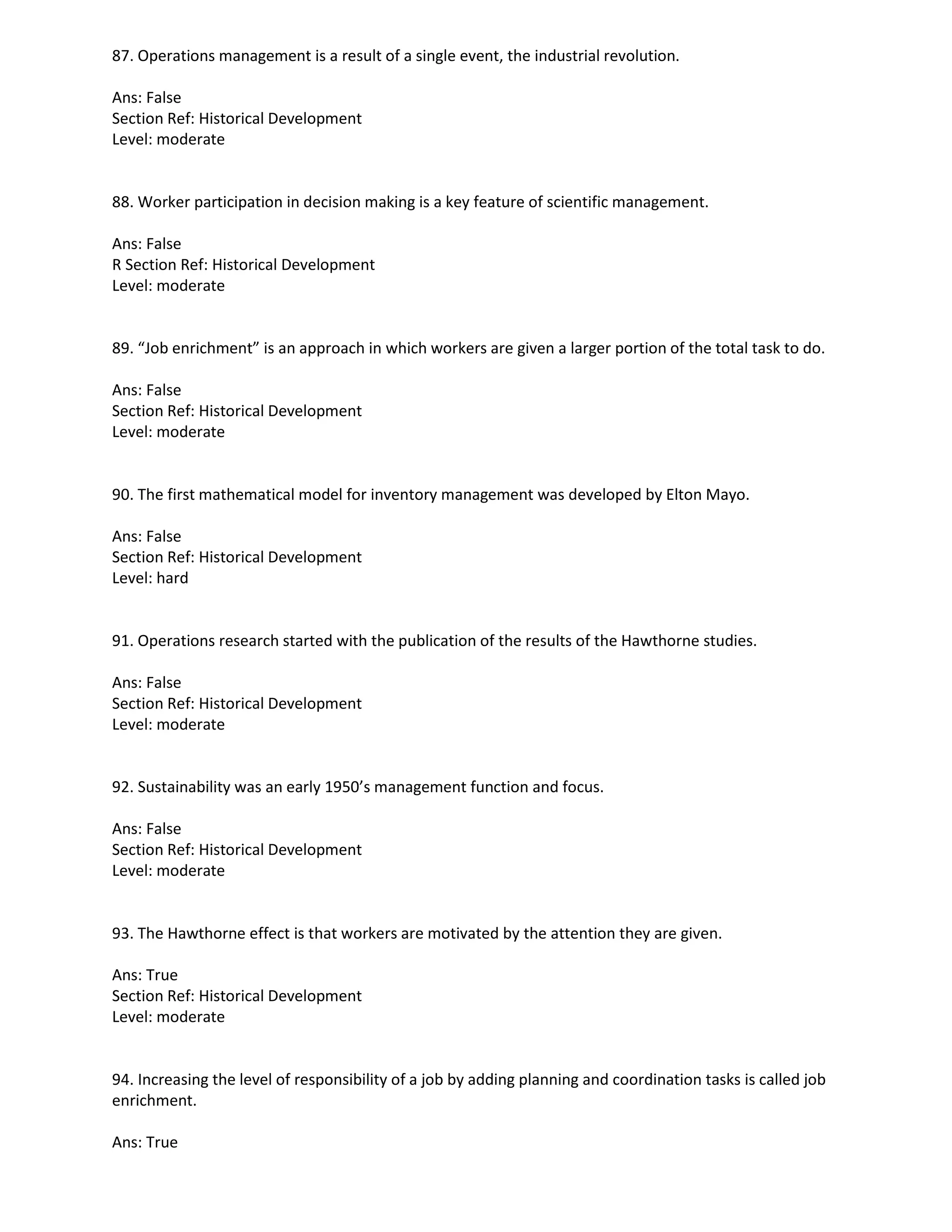 87. Operations management is a result of a single event, the industrial revolution.
Ans: False
Section Ref: Historical Development
Level: moderate
88. Worker participation in decision making is a key feature of scientific management.
Ans: False
R Section Ref: Historical Development
Level: moderate
89. “Job enrichment” is an approach in which workers are given a larger portion of the total task to do.
Ans: False
Section Ref: Historical Development
Level: moderate
90. The first mathematical model for inventory management was developed by Elton Mayo.
Ans: False
Section Ref: Historical Development
Level: hard
91. Operations research started with the publication of the results of the Hawthorne studies.
Ans: False
Section Ref: Historical Development
Level: moderate
92. Sustainability was an early 1950’s management function and focus.
Ans: False
Section Ref: Historical Development
Level: moderate
93. The Hawthorne effect is that workers are motivated by the attention they are given.
Ans: True
Section Ref: Historical Development
Level: moderate
94. Increasing the level of responsibility of a job by adding planning and coordination tasks is called job
enrichment.
Ans: True
 
