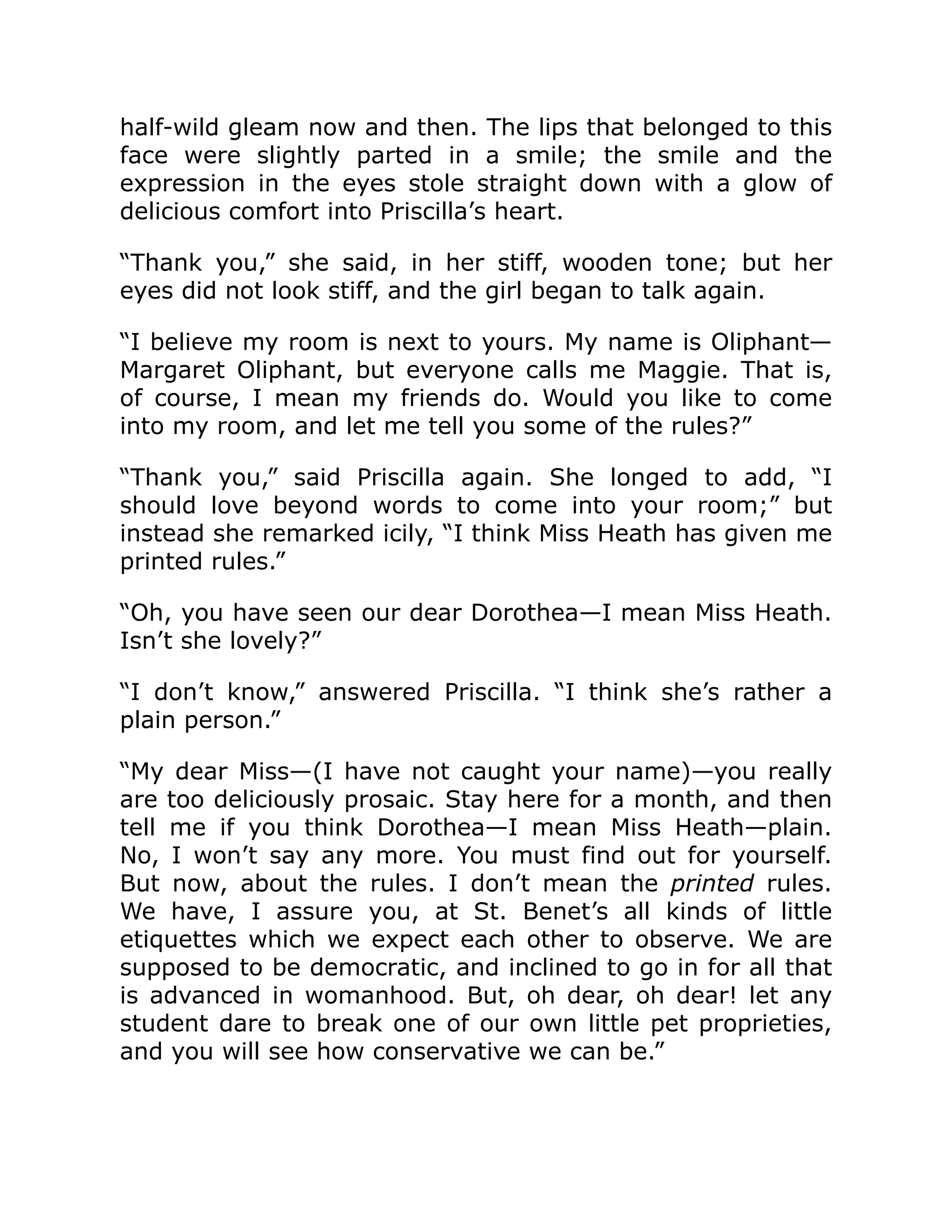 half-wild gleam now and then. The lips that belonged to this
face were slightly parted in a smile; the smile and the
expression in the eyes stole straight down with a glow of
delicious comfort into Priscilla’s heart.
“Thank you,” she said, in her stiff, wooden tone; but her
eyes did not look stiff, and the girl began to talk again.
“I believe my room is next to yours. My name is Oliphant—
Margaret Oliphant, but everyone calls me Maggie. That is,
of course, I mean my friends do. Would you like to come
into my room, and let me tell you some of the rules?”
“Thank you,” said Priscilla again. She longed to add, “I
should love beyond words to come into your room;” but
instead she remarked icily, “I think Miss Heath has given me
printed rules.”
“Oh, you have seen our dear Dorothea—I mean Miss Heath.
Isn’t she lovely?”
“I don’t know,” answered Priscilla. “I think she’s rather a
plain person.”
“My dear Miss—(I have not caught your name)—you really
are too deliciously prosaic. Stay here for a month, and then
tell me if you think Dorothea—I mean Miss Heath—plain.
No, I won’t say any more. You must find out for yourself.
But now, about the rules. I don’t mean the printed rules.
We have, I assure you, at St. Benet’s all kinds of little
etiquettes which we expect each other to observe. We are
supposed to be democratic, and inclined to go in for all that
is advanced in womanhood. But, oh dear, oh dear! let any
student dare to break one of our own little pet proprieties,
and you will see how conservative we can be.”
 