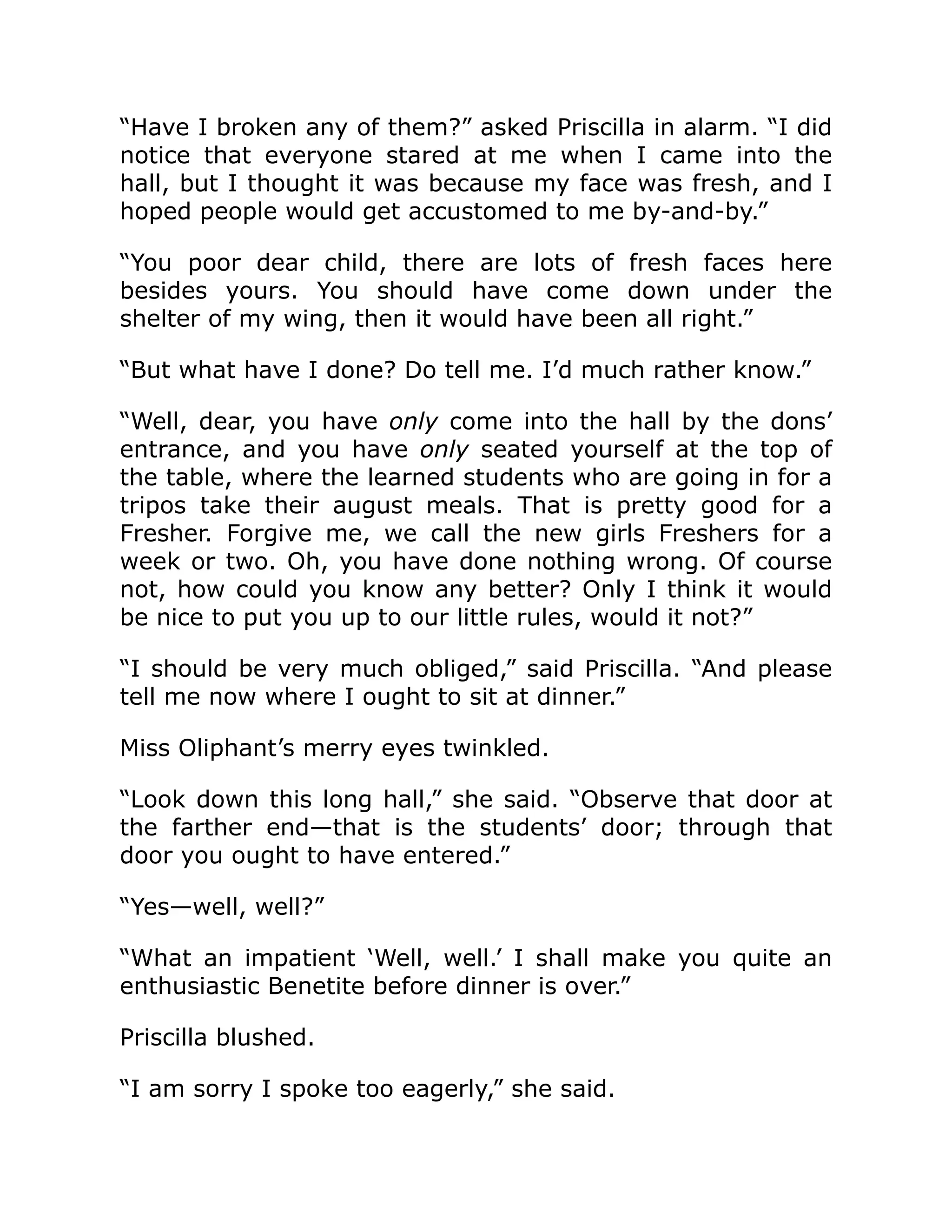 “Have I broken any of them?” asked Priscilla in alarm. “I did
notice that everyone stared at me when I came into the
hall, but I thought it was because my face was fresh, and I
hoped people would get accustomed to me by-and-by.”
“You poor dear child, there are lots of fresh faces here
besides yours. You should have come down under the
shelter of my wing, then it would have been all right.”
“But what have I done? Do tell me. I’d much rather know.”
“Well, dear, you have only come into the hall by the dons’
entrance, and you have only seated yourself at the top of
the table, where the learned students who are going in for a
tripos take their august meals. That is pretty good for a
Fresher. Forgive me, we call the new girls Freshers for a
week or two. Oh, you have done nothing wrong. Of course
not, how could you know any better? Only I think it would
be nice to put you up to our little rules, would it not?”
“I should be very much obliged,” said Priscilla. “And please
tell me now where I ought to sit at dinner.”
Miss Oliphant’s merry eyes twinkled.
“Look down this long hall,” she said. “Observe that door at
the farther end—that is the students’ door; through that
door you ought to have entered.”
“Yes—well, well?”
“What an impatient ‘Well, well.’ I shall make you quite an
enthusiastic Benetite before dinner is over.”
Priscilla blushed.
“I am sorry I spoke too eagerly,” she said.
 