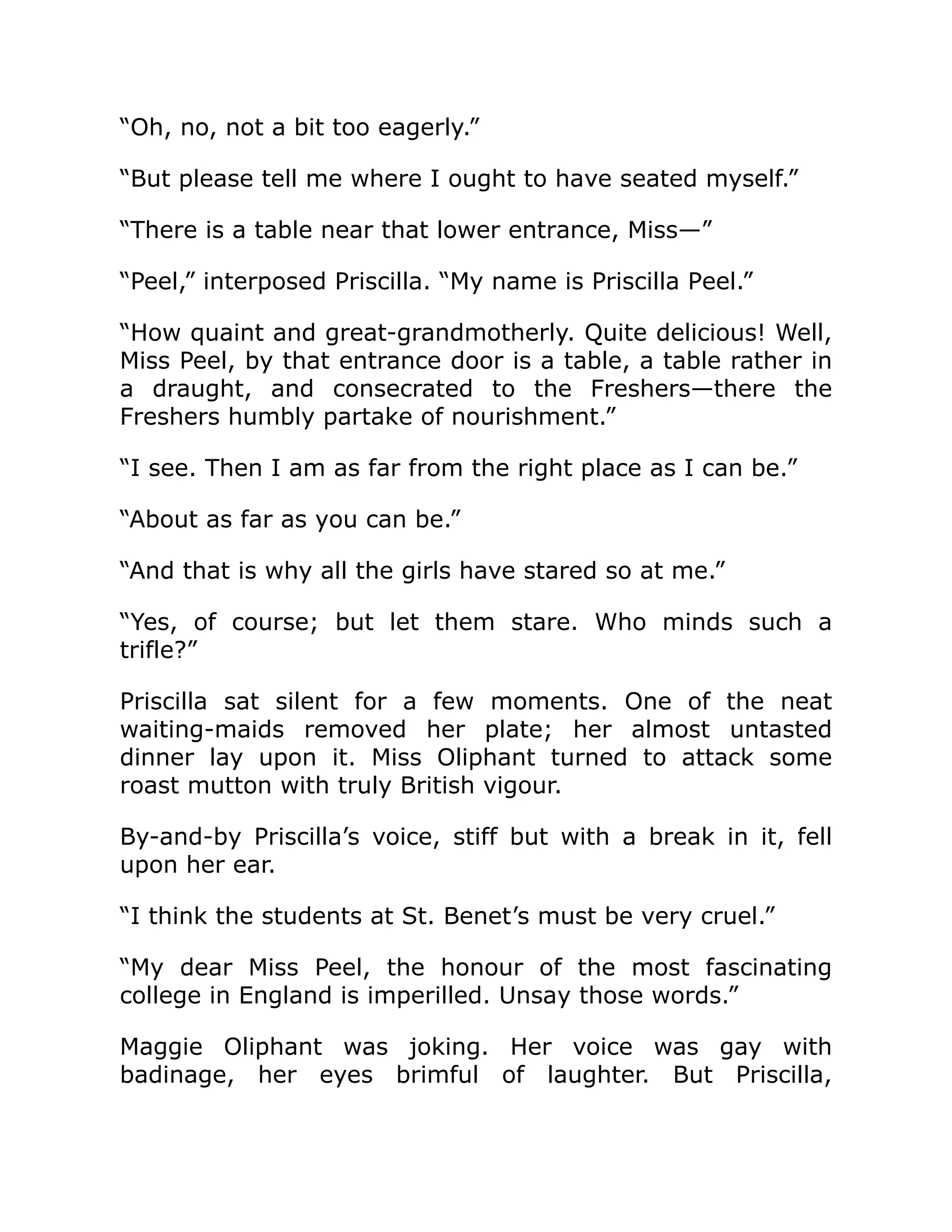 “Oh, no, not a bit too eagerly.”
“But please tell me where I ought to have seated myself.”
“There is a table near that lower entrance, Miss—”
“Peel,” interposed Priscilla. “My name is Priscilla Peel.”
“How quaint and great-grandmotherly. Quite delicious! Well,
Miss Peel, by that entrance door is a table, a table rather in
a draught, and consecrated to the Freshers—there the
Freshers humbly partake of nourishment.”
“I see. Then I am as far from the right place as I can be.”
“About as far as you can be.”
“And that is why all the girls have stared so at me.”
“Yes, of course; but let them stare. Who minds such a
trifle?”
Priscilla sat silent for a few moments. One of the neat
waiting-maids removed her plate; her almost untasted
dinner lay upon it. Miss Oliphant turned to attack some
roast mutton with truly British vigour.
By-and-by Priscilla’s voice, stiff but with a break in it, fell
upon her ear.
“I think the students at St. Benet’s must be very cruel.”
“My dear Miss Peel, the honour of the most fascinating
college in England is imperilled. Unsay those words.”
Maggie Oliphant was joking. Her voice was gay with
badinage, her eyes brimful of laughter. But Priscilla,
 