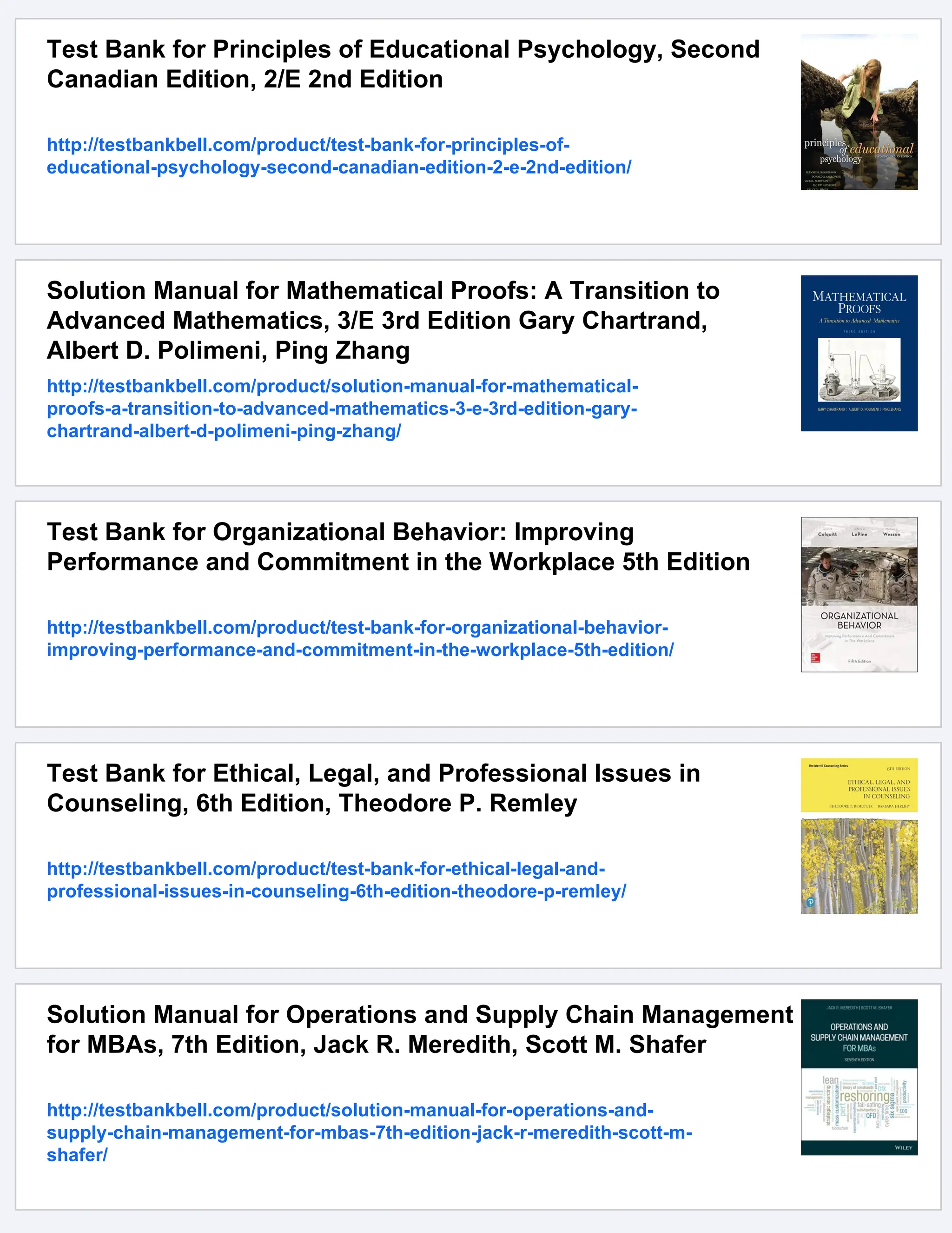 Test Bank for Principles of Educational Psychology, Second
Canadian Edition, 2/E 2nd Edition
http://testbankbell.com/product/test-bank-for-principles-of-
educational-psychology-second-canadian-edition-2-e-2nd-edition/
Solution Manual for Mathematical Proofs: A Transition to
Advanced Mathematics, 3/E 3rd Edition Gary Chartrand,
Albert D. Polimeni, Ping Zhang
http://testbankbell.com/product/solution-manual-for-mathematical-
proofs-a-transition-to-advanced-mathematics-3-e-3rd-edition-gary-
chartrand-albert-d-polimeni-ping-zhang/
Test Bank for Organizational Behavior: Improving
Performance and Commitment in the Workplace 5th Edition
http://testbankbell.com/product/test-bank-for-organizational-behavior-
improving-performance-and-commitment-in-the-workplace-5th-edition/
Test Bank for Ethical, Legal, and Professional Issues in
Counseling, 6th Edition, Theodore P. Remley
http://testbankbell.com/product/test-bank-for-ethical-legal-and-
professional-issues-in-counseling-6th-edition-theodore-p-remley/
Solution Manual for Operations and Supply Chain Management
for MBAs, 7th Edition, Jack R. Meredith, Scott M. Shafer
http://testbankbell.com/product/solution-manual-for-operations-and-
supply-chain-management-for-mbas-7th-edition-jack-r-meredith-scott-m-
shafer/
 