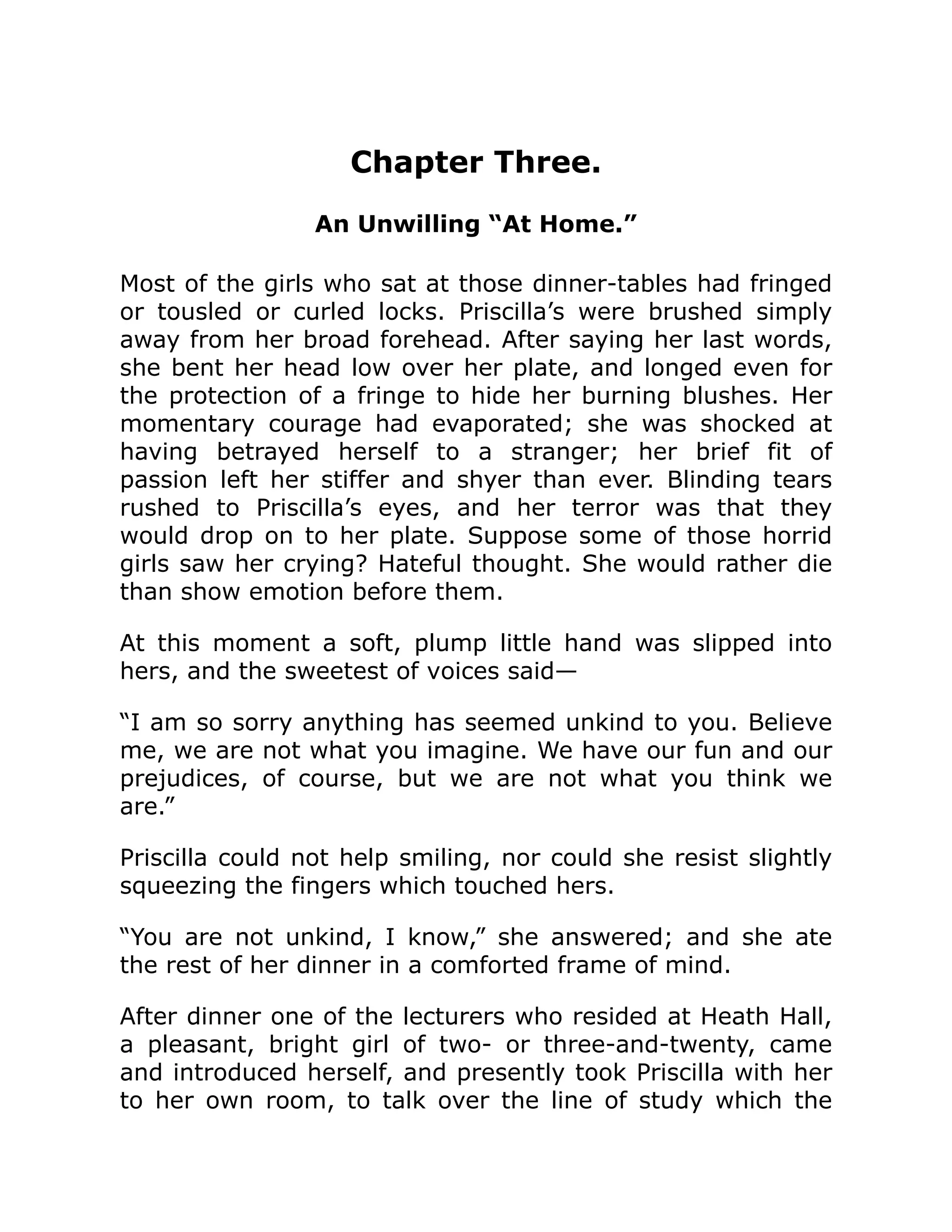 Chapter Three.
An Unwilling “At Home.”
Most of the girls who sat at those dinner-tables had fringed
or tousled or curled locks. Priscilla’s were brushed simply
away from her broad forehead. After saying her last words,
she bent her head low over her plate, and longed even for
the protection of a fringe to hide her burning blushes. Her
momentary courage had evaporated; she was shocked at
having betrayed herself to a stranger; her brief fit of
passion left her stiffer and shyer than ever. Blinding tears
rushed to Priscilla’s eyes, and her terror was that they
would drop on to her plate. Suppose some of those horrid
girls saw her crying? Hateful thought. She would rather die
than show emotion before them.
At this moment a soft, plump little hand was slipped into
hers, and the sweetest of voices said—
“I am so sorry anything has seemed unkind to you. Believe
me, we are not what you imagine. We have our fun and our
prejudices, of course, but we are not what you think we
are.”
Priscilla could not help smiling, nor could she resist slightly
squeezing the fingers which touched hers.
“You are not unkind, I know,” she answered; and she ate
the rest of her dinner in a comforted frame of mind.
After dinner one of the lecturers who resided at Heath Hall,
a pleasant, bright girl of two- or three-and-twenty, came
and introduced herself, and presently took Priscilla with her
to her own room, to talk over the line of study which the
 