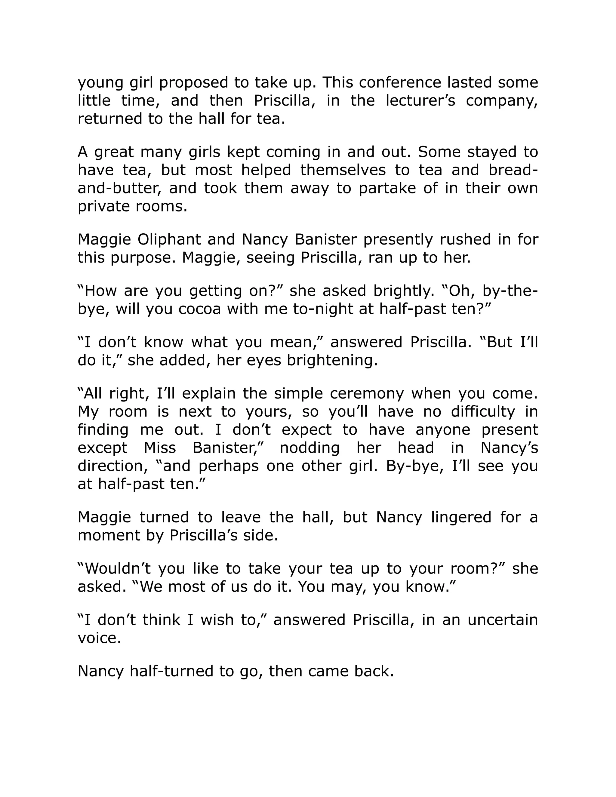 young girl proposed to take up. This conference lasted some
little time, and then Priscilla, in the lecturer’s company,
returned to the hall for tea.
A great many girls kept coming in and out. Some stayed to
have tea, but most helped themselves to tea and bread-
and-butter, and took them away to partake of in their own
private rooms.
Maggie Oliphant and Nancy Banister presently rushed in for
this purpose. Maggie, seeing Priscilla, ran up to her.
“How are you getting on?” she asked brightly. “Oh, by-the-
bye, will you cocoa with me to-night at half-past ten?”
“I don’t know what you mean,” answered Priscilla. “But I’ll
do it,” she added, her eyes brightening.
“All right, I’ll explain the simple ceremony when you come.
My room is next to yours, so you’ll have no difficulty in
finding me out. I don’t expect to have anyone present
except Miss Banister,” nodding her head in Nancy’s
direction, “and perhaps one other girl. By-bye, I’ll see you
at half-past ten.”
Maggie turned to leave the hall, but Nancy lingered for a
moment by Priscilla’s side.
“Wouldn’t you like to take your tea up to your room?” she
asked. “We most of us do it. You may, you know.”
“I don’t think I wish to,” answered Priscilla, in an uncertain
voice.
Nancy half-turned to go, then came back.
 