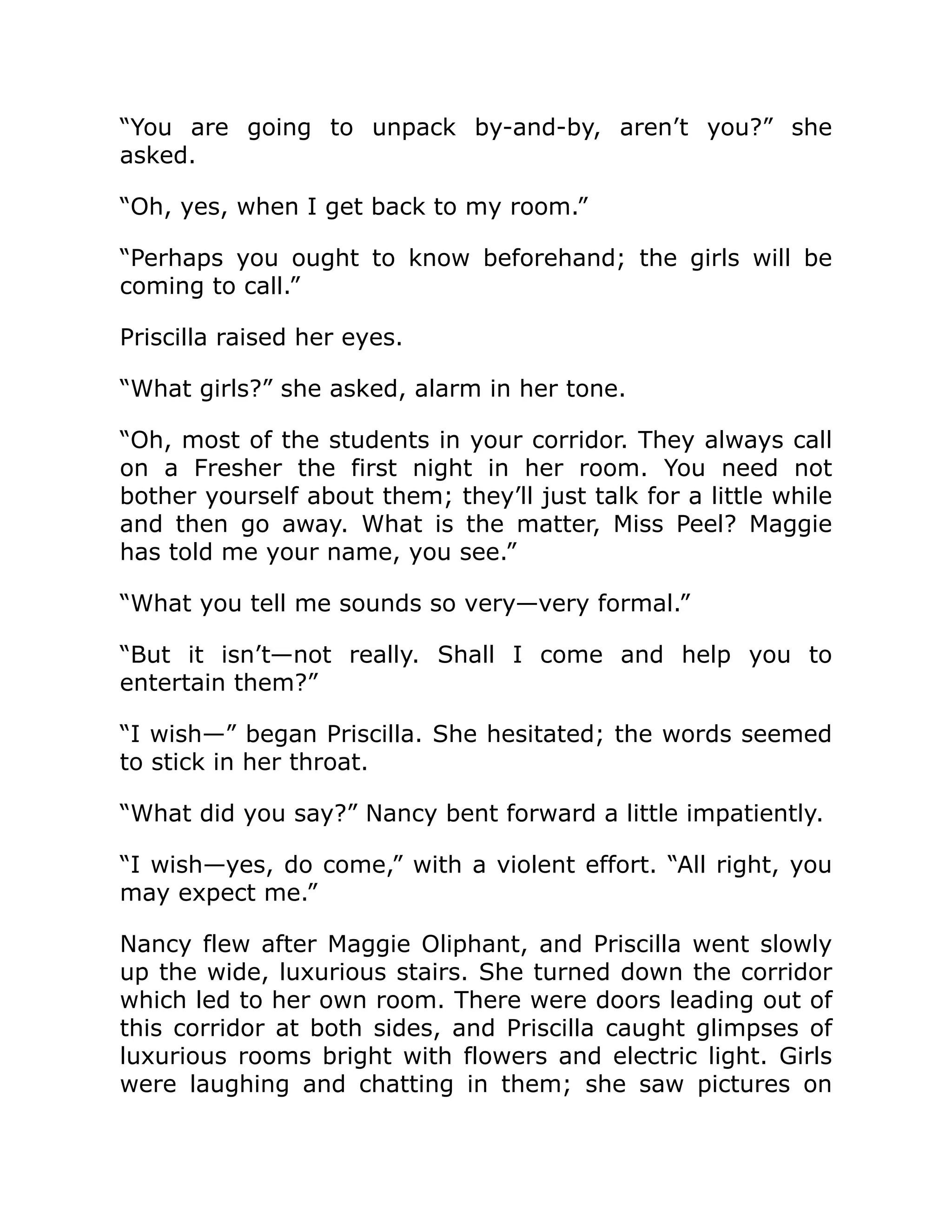 “You are going to unpack by-and-by, aren’t you?” she
asked.
“Oh, yes, when I get back to my room.”
“Perhaps you ought to know beforehand; the girls will be
coming to call.”
Priscilla raised her eyes.
“What girls?” she asked, alarm in her tone.
“Oh, most of the students in your corridor. They always call
on a Fresher the first night in her room. You need not
bother yourself about them; they’ll just talk for a little while
and then go away. What is the matter, Miss Peel? Maggie
has told me your name, you see.”
“What you tell me sounds so very—very formal.”
“But it isn’t—not really. Shall I come and help you to
entertain them?”
“I wish—” began Priscilla. She hesitated; the words seemed
to stick in her throat.
“What did you say?” Nancy bent forward a little impatiently.
“I wish—yes, do come,” with a violent effort. “All right, you
may expect me.”
Nancy flew after Maggie Oliphant, and Priscilla went slowly
up the wide, luxurious stairs. She turned down the corridor
which led to her own room. There were doors leading out of
this corridor at both sides, and Priscilla caught glimpses of
luxurious rooms bright with flowers and electric light. Girls
were laughing and chatting in them; she saw pictures on
 