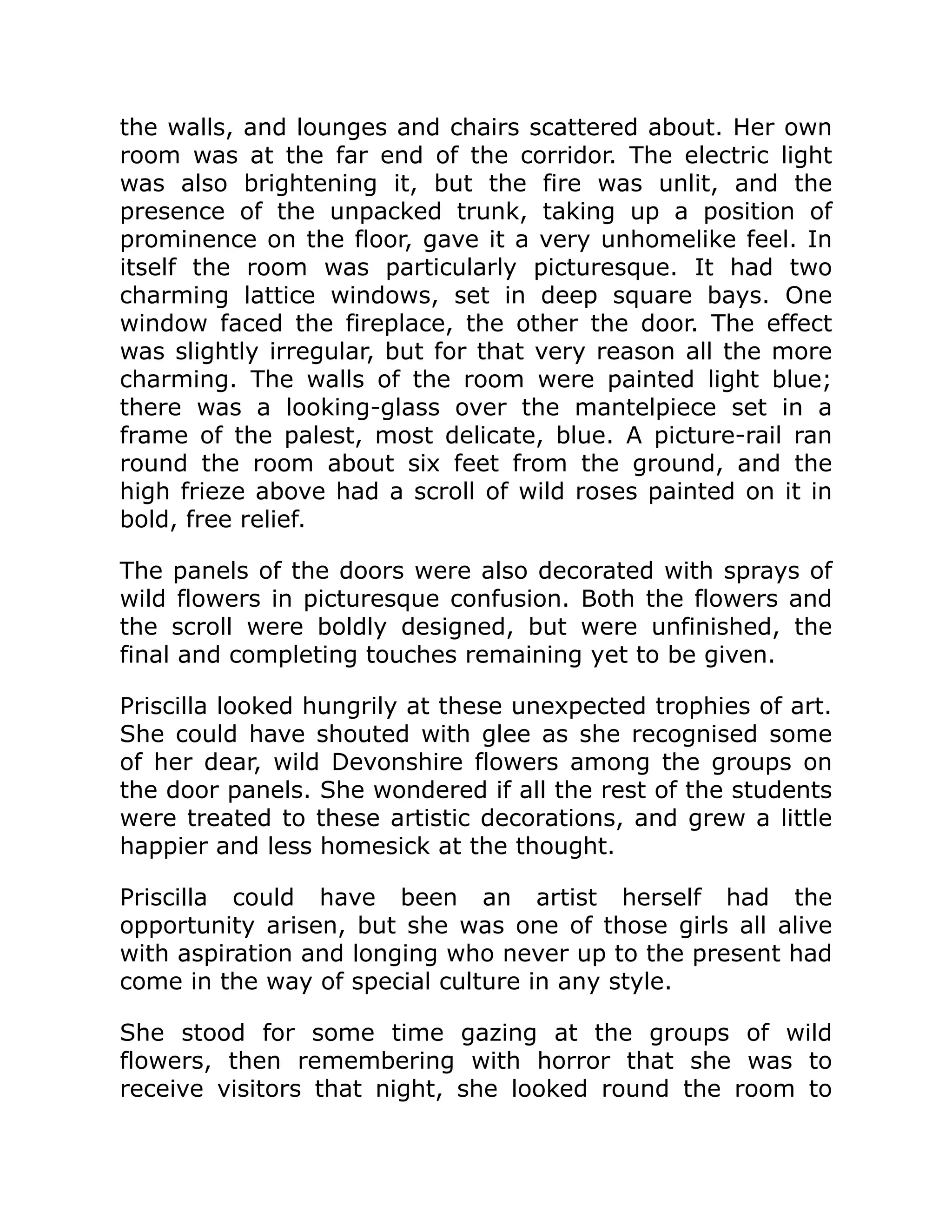 the walls, and lounges and chairs scattered about. Her own
room was at the far end of the corridor. The electric light
was also brightening it, but the fire was unlit, and the
presence of the unpacked trunk, taking up a position of
prominence on the floor, gave it a very unhomelike feel. In
itself the room was particularly picturesque. It had two
charming lattice windows, set in deep square bays. One
window faced the fireplace, the other the door. The effect
was slightly irregular, but for that very reason all the more
charming. The walls of the room were painted light blue;
there was a looking-glass over the mantelpiece set in a
frame of the palest, most delicate, blue. A picture-rail ran
round the room about six feet from the ground, and the
high frieze above had a scroll of wild roses painted on it in
bold, free relief.
The panels of the doors were also decorated with sprays of
wild flowers in picturesque confusion. Both the flowers and
the scroll were boldly designed, but were unfinished, the
final and completing touches remaining yet to be given.
Priscilla looked hungrily at these unexpected trophies of art.
She could have shouted with glee as she recognised some
of her dear, wild Devonshire flowers among the groups on
the door panels. She wondered if all the rest of the students
were treated to these artistic decorations, and grew a little
happier and less homesick at the thought.
Priscilla could have been an artist herself had the
opportunity arisen, but she was one of those girls all alive
with aspiration and longing who never up to the present had
come in the way of special culture in any style.
She stood for some time gazing at the groups of wild
flowers, then remembering with horror that she was to
receive visitors that night, she looked round the room to
 