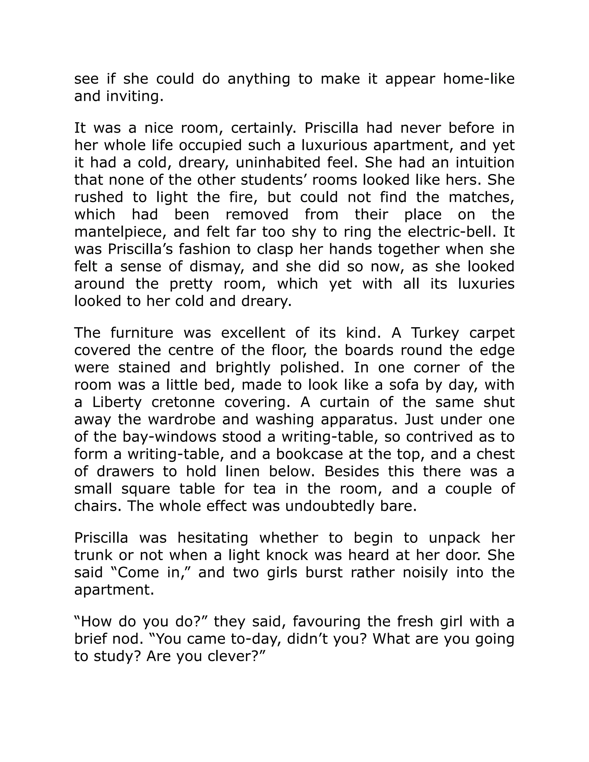 see if she could do anything to make it appear home-like
and inviting.
It was a nice room, certainly. Priscilla had never before in
her whole life occupied such a luxurious apartment, and yet
it had a cold, dreary, uninhabited feel. She had an intuition
that none of the other students’ rooms looked like hers. She
rushed to light the fire, but could not find the matches,
which had been removed from their place on the
mantelpiece, and felt far too shy to ring the electric-bell. It
was Priscilla’s fashion to clasp her hands together when she
felt a sense of dismay, and she did so now, as she looked
around the pretty room, which yet with all its luxuries
looked to her cold and dreary.
The furniture was excellent of its kind. A Turkey carpet
covered the centre of the floor, the boards round the edge
were stained and brightly polished. In one corner of the
room was a little bed, made to look like a sofa by day, with
a Liberty cretonne covering. A curtain of the same shut
away the wardrobe and washing apparatus. Just under one
of the bay-windows stood a writing-table, so contrived as to
form a writing-table, and a bookcase at the top, and a chest
of drawers to hold linen below. Besides this there was a
small square table for tea in the room, and a couple of
chairs. The whole effect was undoubtedly bare.
Priscilla was hesitating whether to begin to unpack her
trunk or not when a light knock was heard at her door. She
said “Come in,” and two girls burst rather noisily into the
apartment.
“How do you do?” they said, favouring the fresh girl with a
brief nod. “You came to-day, didn’t you? What are you going
to study? Are you clever?”
 