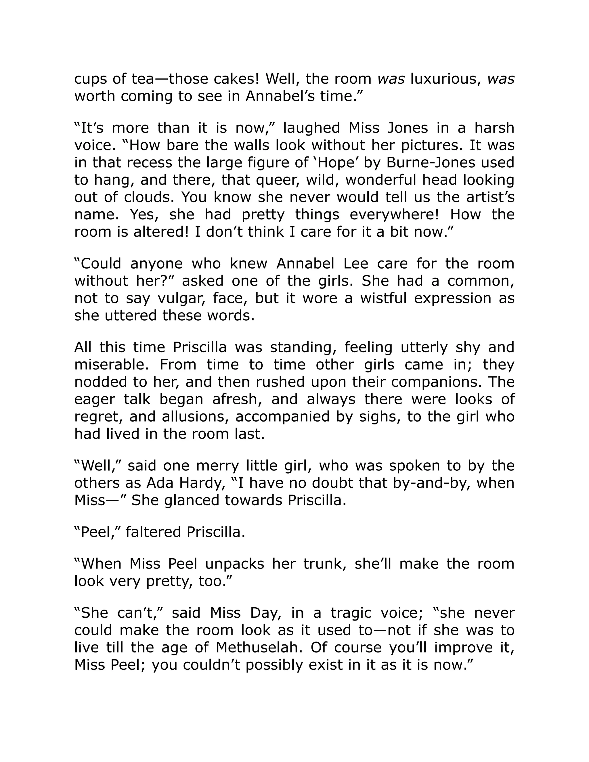 cups of tea—those cakes! Well, the room was luxurious, was
worth coming to see in Annabel’s time.”
“It’s more than it is now,” laughed Miss Jones in a harsh
voice. “How bare the walls look without her pictures. It was
in that recess the large figure of ‘Hope’ by Burne-Jones used
to hang, and there, that queer, wild, wonderful head looking
out of clouds. You know she never would tell us the artist’s
name. Yes, she had pretty things everywhere! How the
room is altered! I don’t think I care for it a bit now.”
“Could anyone who knew Annabel Lee care for the room
without her?” asked one of the girls. She had a common,
not to say vulgar, face, but it wore a wistful expression as
she uttered these words.
All this time Priscilla was standing, feeling utterly shy and
miserable. From time to time other girls came in; they
nodded to her, and then rushed upon their companions. The
eager talk began afresh, and always there were looks of
regret, and allusions, accompanied by sighs, to the girl who
had lived in the room last.
“Well,” said one merry little girl, who was spoken to by the
others as Ada Hardy, “I have no doubt that by-and-by, when
Miss—” She glanced towards Priscilla.
“Peel,” faltered Priscilla.
“When Miss Peel unpacks her trunk, she’ll make the room
look very pretty, too.”
“She can’t,” said Miss Day, in a tragic voice; “she never
could make the room look as it used to—not if she was to
live till the age of Methuselah. Of course you’ll improve it,
Miss Peel; you couldn’t possibly exist in it as it is now.”
 