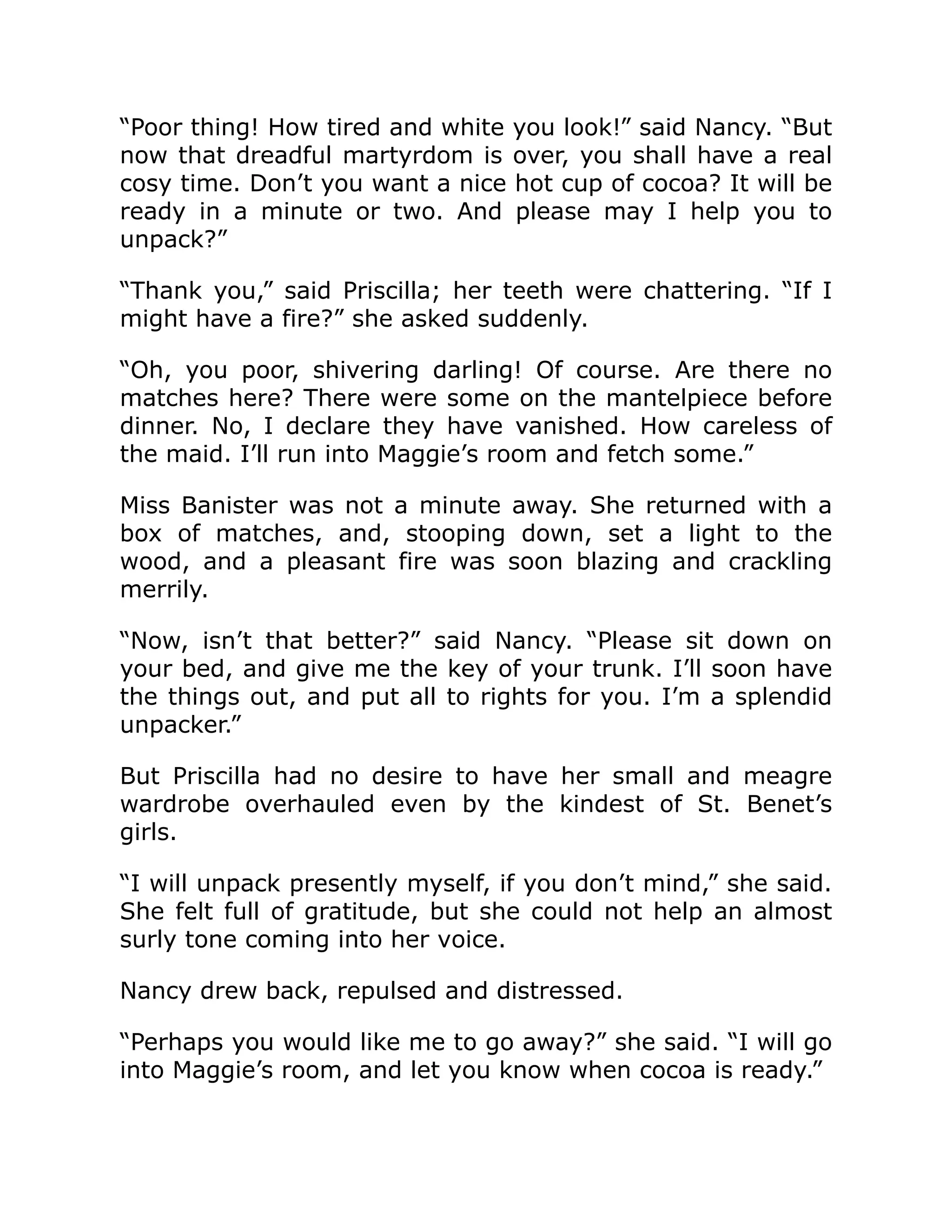 “Poor thing! How tired and white you look!” said Nancy. “But
now that dreadful martyrdom is over, you shall have a real
cosy time. Don’t you want a nice hot cup of cocoa? It will be
ready in a minute or two. And please may I help you to
unpack?”
“Thank you,” said Priscilla; her teeth were chattering. “If I
might have a fire?” she asked suddenly.
“Oh, you poor, shivering darling! Of course. Are there no
matches here? There were some on the mantelpiece before
dinner. No, I declare they have vanished. How careless of
the maid. I’ll run into Maggie’s room and fetch some.”
Miss Banister was not a minute away. She returned with a
box of matches, and, stooping down, set a light to the
wood, and a pleasant fire was soon blazing and crackling
merrily.
“Now, isn’t that better?” said Nancy. “Please sit down on
your bed, and give me the key of your trunk. I’ll soon have
the things out, and put all to rights for you. I’m a splendid
unpacker.”
But Priscilla had no desire to have her small and meagre
wardrobe overhauled even by the kindest of St. Benet’s
girls.
“I will unpack presently myself, if you don’t mind,” she said.
She felt full of gratitude, but she could not help an almost
surly tone coming into her voice.
Nancy drew back, repulsed and distressed.
“Perhaps you would like me to go away?” she said. “I will go
into Maggie’s room, and let you know when cocoa is ready.”
 