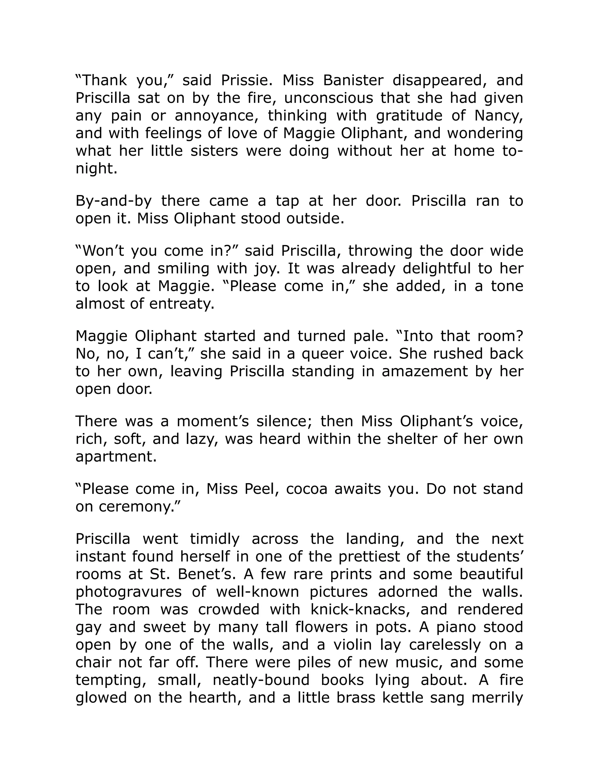 “Thank you,” said Prissie. Miss Banister disappeared, and
Priscilla sat on by the fire, unconscious that she had given
any pain or annoyance, thinking with gratitude of Nancy,
and with feelings of love of Maggie Oliphant, and wondering
what her little sisters were doing without her at home to-
night.
By-and-by there came a tap at her door. Priscilla ran to
open it. Miss Oliphant stood outside.
“Won’t you come in?” said Priscilla, throwing the door wide
open, and smiling with joy. It was already delightful to her
to look at Maggie. “Please come in,” she added, in a tone
almost of entreaty.
Maggie Oliphant started and turned pale. “Into that room?
No, no, I can’t,” she said in a queer voice. She rushed back
to her own, leaving Priscilla standing in amazement by her
open door.
There was a moment’s silence; then Miss Oliphant’s voice,
rich, soft, and lazy, was heard within the shelter of her own
apartment.
“Please come in, Miss Peel, cocoa awaits you. Do not stand
on ceremony.”
Priscilla went timidly across the landing, and the next
instant found herself in one of the prettiest of the students’
rooms at St. Benet’s. A few rare prints and some beautiful
photogravures of well-known pictures adorned the walls.
The room was crowded with knick-knacks, and rendered
gay and sweet by many tall flowers in pots. A piano stood
open by one of the walls, and a violin lay carelessly on a
chair not far off. There were piles of new music, and some
tempting, small, neatly-bound books lying about. A fire
glowed on the hearth, and a little brass kettle sang merrily
 