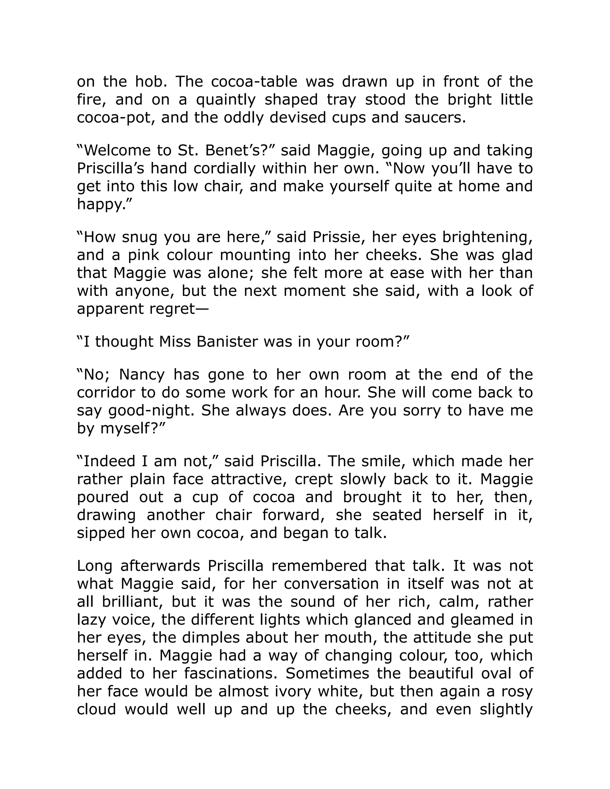 on the hob. The cocoa-table was drawn up in front of the
fire, and on a quaintly shaped tray stood the bright little
cocoa-pot, and the oddly devised cups and saucers.
“Welcome to St. Benet’s?” said Maggie, going up and taking
Priscilla’s hand cordially within her own. “Now you’ll have to
get into this low chair, and make yourself quite at home and
happy.”
“How snug you are here,” said Prissie, her eyes brightening,
and a pink colour mounting into her cheeks. She was glad
that Maggie was alone; she felt more at ease with her than
with anyone, but the next moment she said, with a look of
apparent regret—
“I thought Miss Banister was in your room?”
“No; Nancy has gone to her own room at the end of the
corridor to do some work for an hour. She will come back to
say good-night. She always does. Are you sorry to have me
by myself?”
“Indeed I am not,” said Priscilla. The smile, which made her
rather plain face attractive, crept slowly back to it. Maggie
poured out a cup of cocoa and brought it to her, then,
drawing another chair forward, she seated herself in it,
sipped her own cocoa, and began to talk.
Long afterwards Priscilla remembered that talk. It was not
what Maggie said, for her conversation in itself was not at
all brilliant, but it was the sound of her rich, calm, rather
lazy voice, the different lights which glanced and gleamed in
her eyes, the dimples about her mouth, the attitude she put
herself in. Maggie had a way of changing colour, too, which
added to her fascinations. Sometimes the beautiful oval of
her face would be almost ivory white, but then again a rosy
cloud would well up and up the cheeks, and even slightly
 