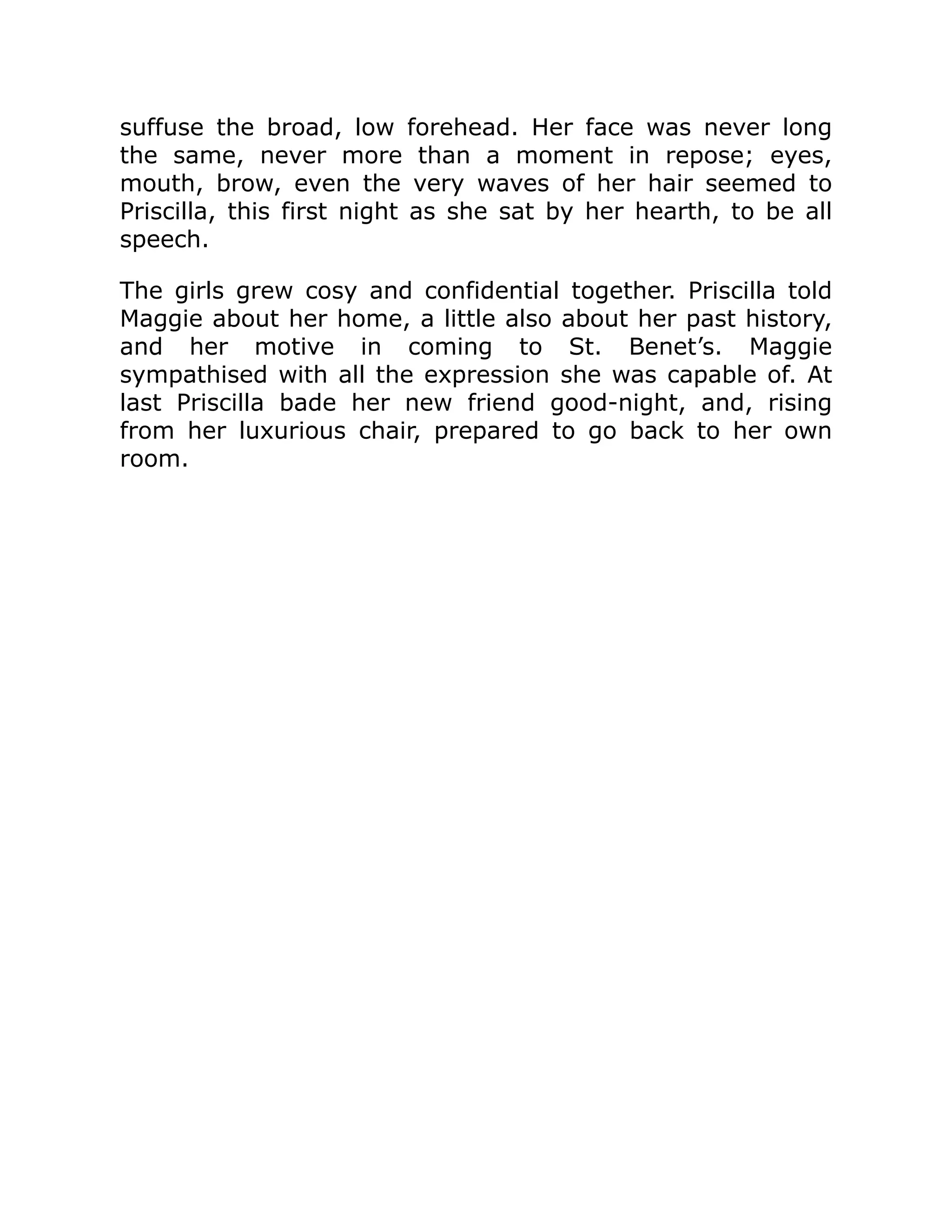 suffuse the broad, low forehead. Her face was never long
the same, never more than a moment in repose; eyes,
mouth, brow, even the very waves of her hair seemed to
Priscilla, this first night as she sat by her hearth, to be all
speech.
The girls grew cosy and confidential together. Priscilla told
Maggie about her home, a little also about her past history,
and her motive in coming to St. Benet’s. Maggie
sympathised with all the expression she was capable of. At
last Priscilla bade her new friend good-night, and, rising
from her luxurious chair, prepared to go back to her own
room.
 