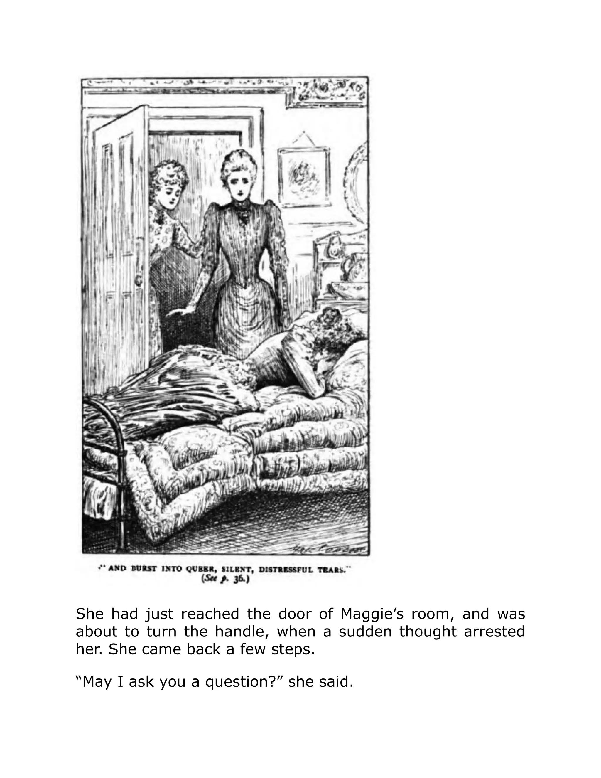 She had just reached the door of Maggie’s room, and was
about to turn the handle, when a sudden thought arrested
her. She came back a few steps.
“May I ask you a question?” she said.
 