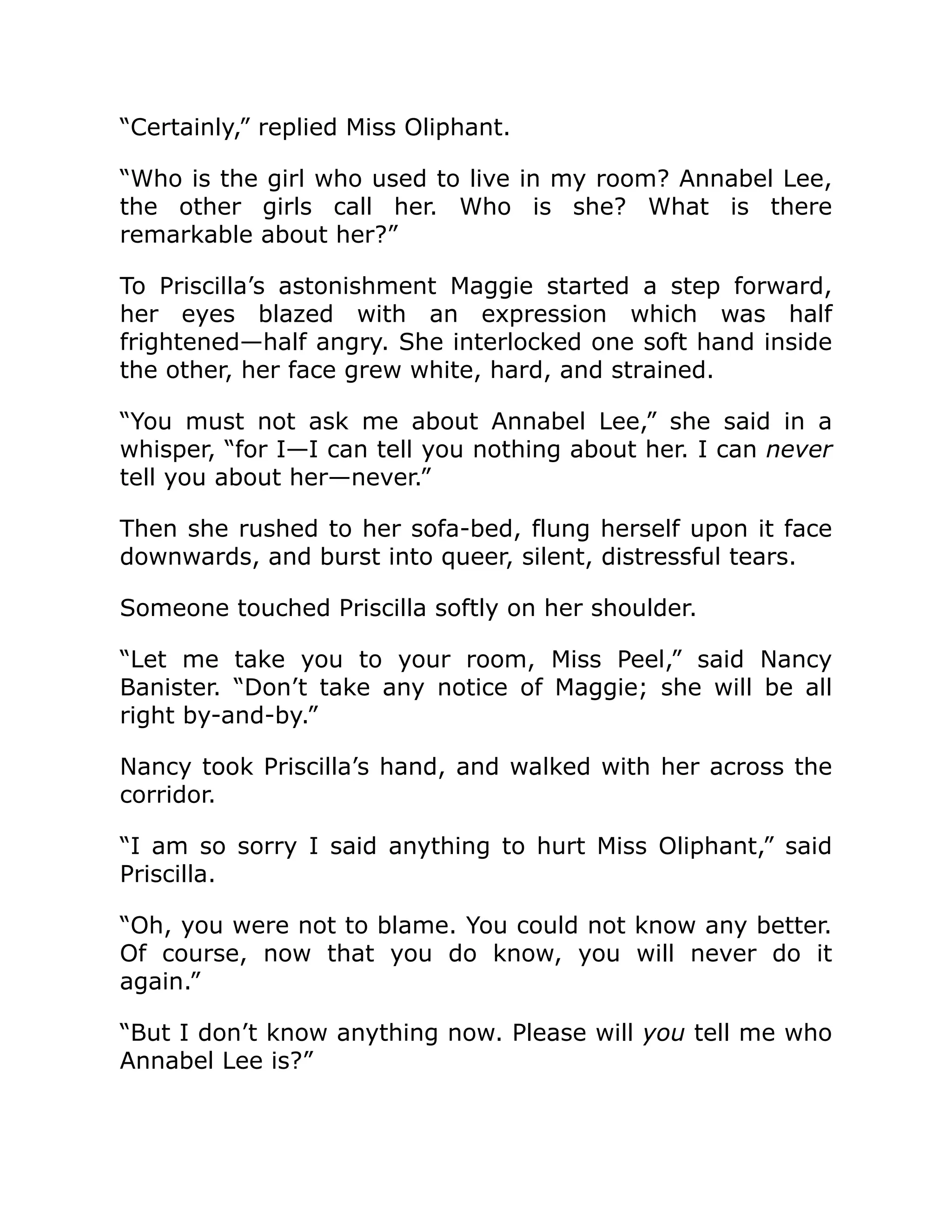 “Certainly,” replied Miss Oliphant.
“Who is the girl who used to live in my room? Annabel Lee,
the other girls call her. Who is she? What is there
remarkable about her?”
To Priscilla’s astonishment Maggie started a step forward,
her eyes blazed with an expression which was half
frightened—half angry. She interlocked one soft hand inside
the other, her face grew white, hard, and strained.
“You must not ask me about Annabel Lee,” she said in a
whisper, “for I—I can tell you nothing about her. I can never
tell you about her—never.”
Then she rushed to her sofa-bed, flung herself upon it face
downwards, and burst into queer, silent, distressful tears.
Someone touched Priscilla softly on her shoulder.
“Let me take you to your room, Miss Peel,” said Nancy
Banister. “Don’t take any notice of Maggie; she will be all
right by-and-by.”
Nancy took Priscilla’s hand, and walked with her across the
corridor.
“I am so sorry I said anything to hurt Miss Oliphant,” said
Priscilla.
“Oh, you were not to blame. You could not know any better.
Of course, now that you do know, you will never do it
again.”
“But I don’t know anything now. Please will you tell me who
Annabel Lee is?”
 