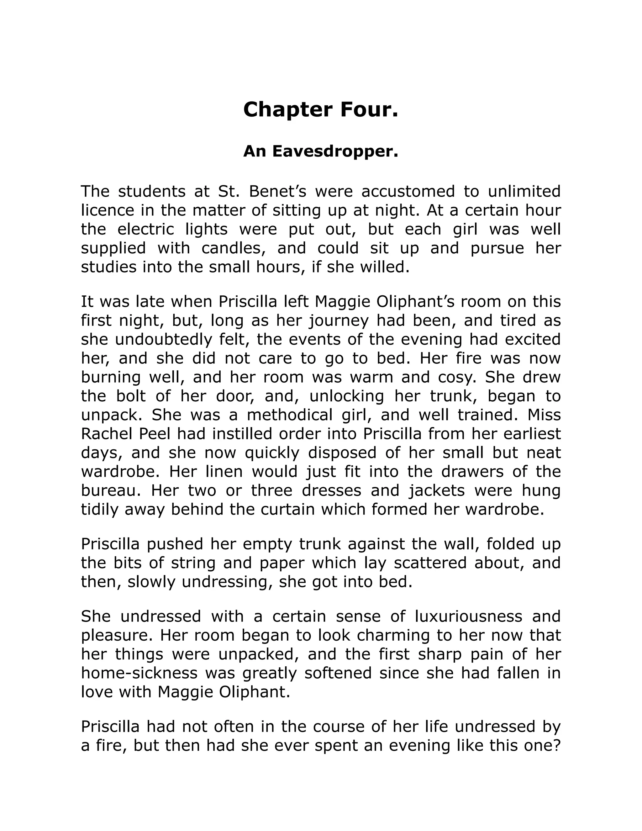 Chapter Four.
An Eavesdropper.
The students at St. Benet’s were accustomed to unlimited
licence in the matter of sitting up at night. At a certain hour
the electric lights were put out, but each girl was well
supplied with candles, and could sit up and pursue her
studies into the small hours, if she willed.
It was late when Priscilla left Maggie Oliphant’s room on this
first night, but, long as her journey had been, and tired as
she undoubtedly felt, the events of the evening had excited
her, and she did not care to go to bed. Her fire was now
burning well, and her room was warm and cosy. She drew
the bolt of her door, and, unlocking her trunk, began to
unpack. She was a methodical girl, and well trained. Miss
Rachel Peel had instilled order into Priscilla from her earliest
days, and she now quickly disposed of her small but neat
wardrobe. Her linen would just fit into the drawers of the
bureau. Her two or three dresses and jackets were hung
tidily away behind the curtain which formed her wardrobe.
Priscilla pushed her empty trunk against the wall, folded up
the bits of string and paper which lay scattered about, and
then, slowly undressing, she got into bed.
She undressed with a certain sense of luxuriousness and
pleasure. Her room began to look charming to her now that
her things were unpacked, and the first sharp pain of her
home-sickness was greatly softened since she had fallen in
love with Maggie Oliphant.
Priscilla had not often in the course of her life undressed by
a fire, but then had she ever spent an evening like this one?
 