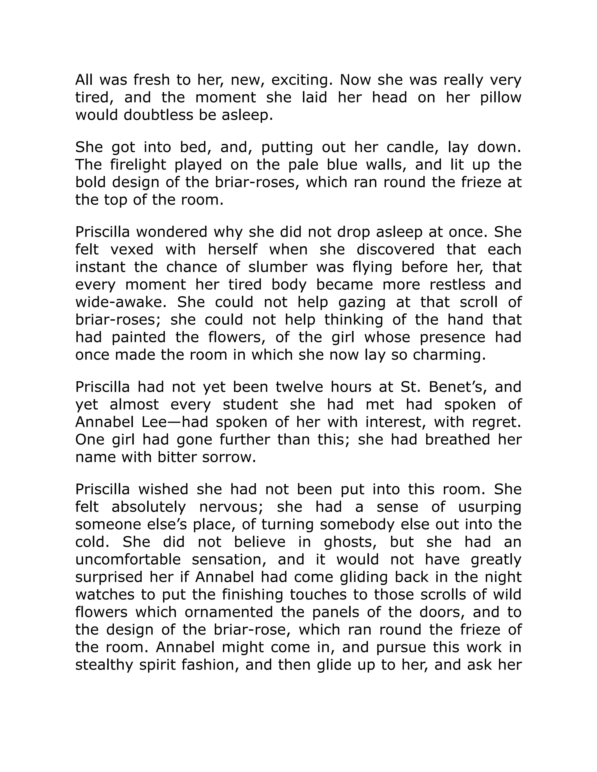 All was fresh to her, new, exciting. Now she was really very
tired, and the moment she laid her head on her pillow
would doubtless be asleep.
She got into bed, and, putting out her candle, lay down.
The firelight played on the pale blue walls, and lit up the
bold design of the briar-roses, which ran round the frieze at
the top of the room.
Priscilla wondered why she did not drop asleep at once. She
felt vexed with herself when she discovered that each
instant the chance of slumber was flying before her, that
every moment her tired body became more restless and
wide-awake. She could not help gazing at that scroll of
briar-roses; she could not help thinking of the hand that
had painted the flowers, of the girl whose presence had
once made the room in which she now lay so charming.
Priscilla had not yet been twelve hours at St. Benet’s, and
yet almost every student she had met had spoken of
Annabel Lee—had spoken of her with interest, with regret.
One girl had gone further than this; she had breathed her
name with bitter sorrow.
Priscilla wished she had not been put into this room. She
felt absolutely nervous; she had a sense of usurping
someone else’s place, of turning somebody else out into the
cold. She did not believe in ghosts, but she had an
uncomfortable sensation, and it would not have greatly
surprised her if Annabel had come gliding back in the night
watches to put the finishing touches to those scrolls of wild
flowers which ornamented the panels of the doors, and to
the design of the briar-rose, which ran round the frieze of
the room. Annabel might come in, and pursue this work in
stealthy spirit fashion, and then glide up to her, and ask her
 