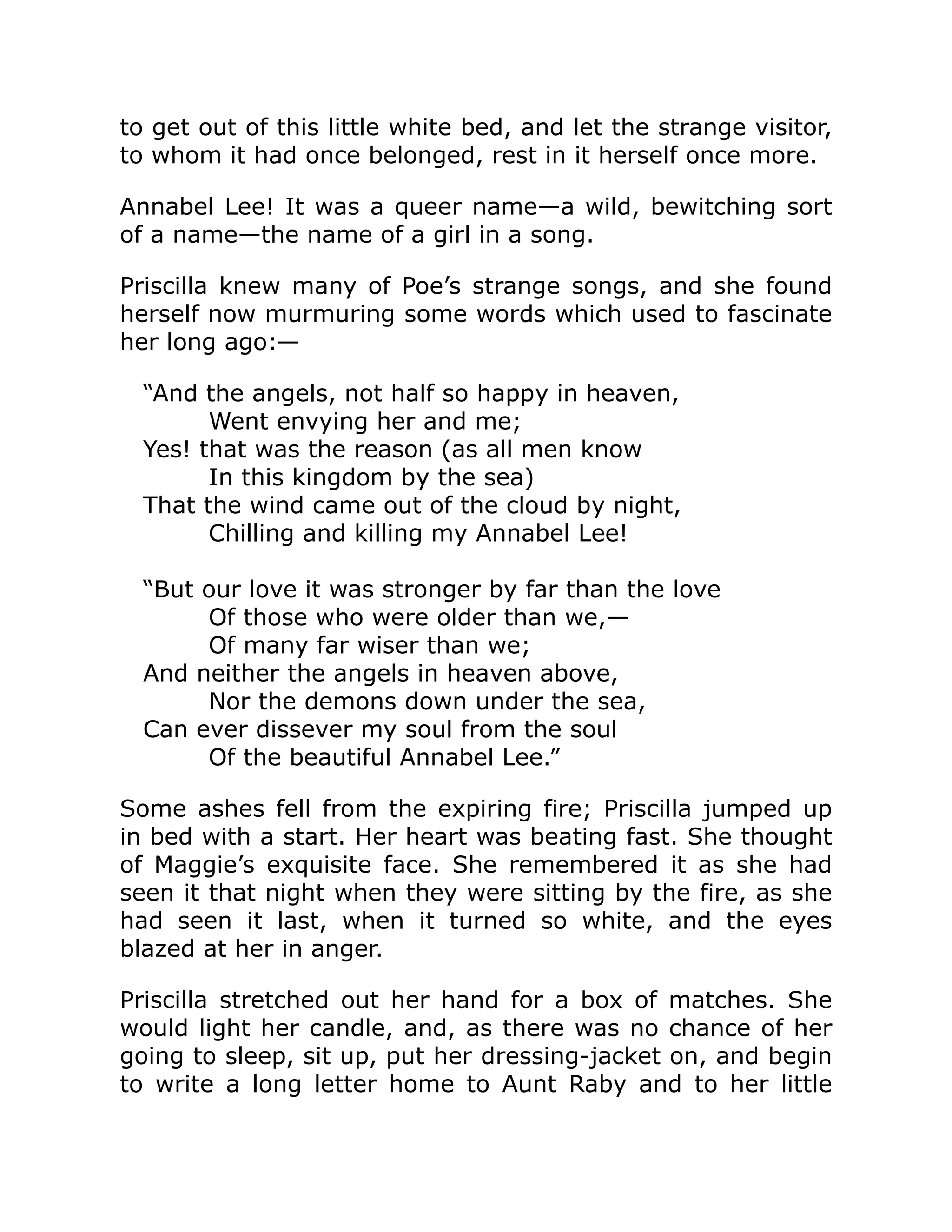 to get out of this little white bed, and let the strange visitor,
to whom it had once belonged, rest in it herself once more.
Annabel Lee! It was a queer name—a wild, bewitching sort
of a name—the name of a girl in a song.
Priscilla knew many of Poe’s strange songs, and she found
herself now murmuring some words which used to fascinate
her long ago:—
“And the angels, not half so happy in heaven,
Went envying her and me;
Yes! that was the reason (as all men know
In this kingdom by the sea)
That the wind came out of the cloud by night,
Chilling and killing my Annabel Lee!
“But our love it was stronger by far than the love
Of those who were older than we,—
Of many far wiser than we;
And neither the angels in heaven above,
Nor the demons down under the sea,
Can ever dissever my soul from the soul
Of the beautiful Annabel Lee.”
Some ashes fell from the expiring fire; Priscilla jumped up
in bed with a start. Her heart was beating fast. She thought
of Maggie’s exquisite face. She remembered it as she had
seen it that night when they were sitting by the fire, as she
had seen it last, when it turned so white, and the eyes
blazed at her in anger.
Priscilla stretched out her hand for a box of matches. She
would light her candle, and, as there was no chance of her
going to sleep, sit up, put her dressing-jacket on, and begin
to write a long letter home to Aunt Raby and to her little
 