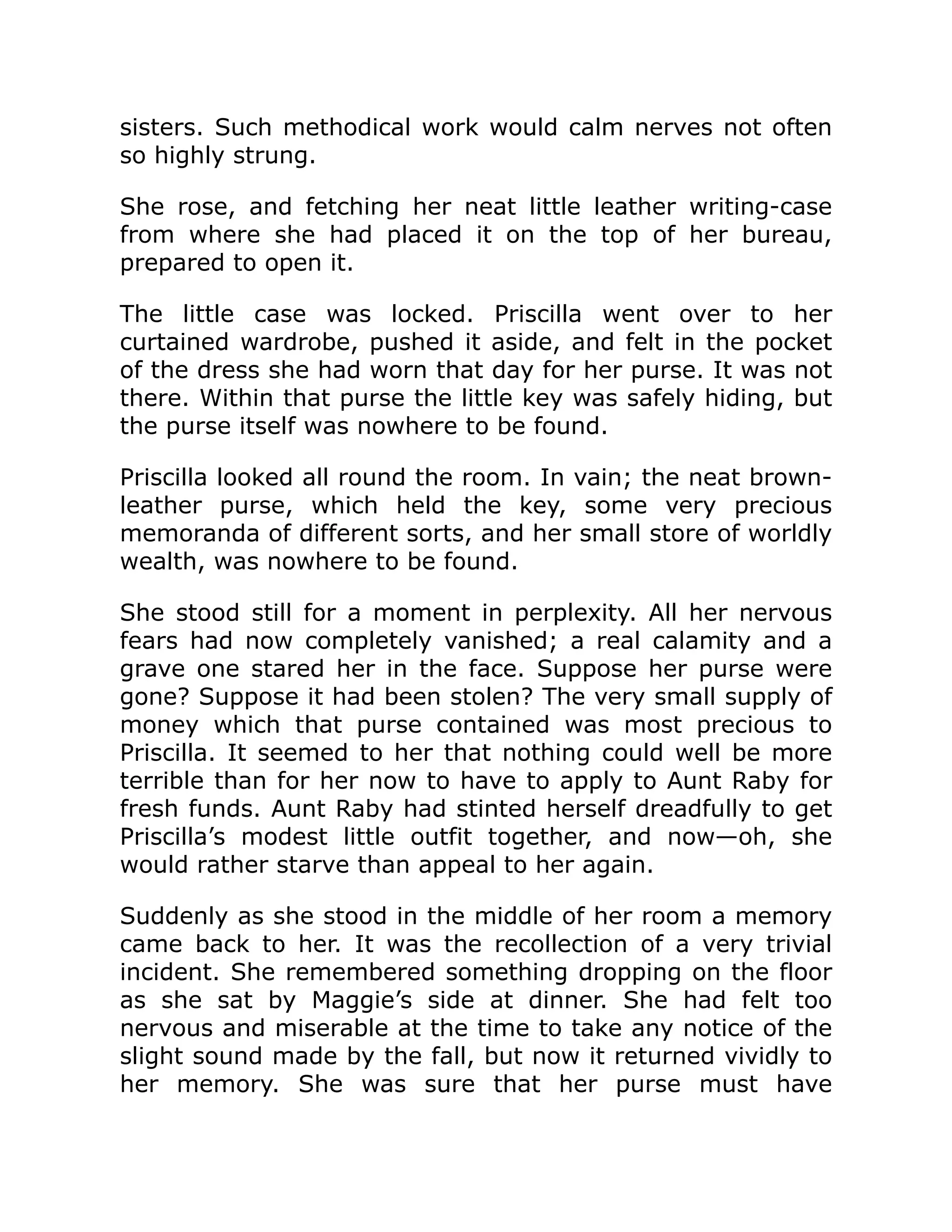 sisters. Such methodical work would calm nerves not often
so highly strung.
She rose, and fetching her neat little leather writing-case
from where she had placed it on the top of her bureau,
prepared to open it.
The little case was locked. Priscilla went over to her
curtained wardrobe, pushed it aside, and felt in the pocket
of the dress she had worn that day for her purse. It was not
there. Within that purse the little key was safely hiding, but
the purse itself was nowhere to be found.
Priscilla looked all round the room. In vain; the neat brown-
leather purse, which held the key, some very precious
memoranda of different sorts, and her small store of worldly
wealth, was nowhere to be found.
She stood still for a moment in perplexity. All her nervous
fears had now completely vanished; a real calamity and a
grave one stared her in the face. Suppose her purse were
gone? Suppose it had been stolen? The very small supply of
money which that purse contained was most precious to
Priscilla. It seemed to her that nothing could well be more
terrible than for her now to have to apply to Aunt Raby for
fresh funds. Aunt Raby had stinted herself dreadfully to get
Priscilla’s modest little outfit together, and now—oh, she
would rather starve than appeal to her again.
Suddenly as she stood in the middle of her room a memory
came back to her. It was the recollection of a very trivial
incident. She remembered something dropping on the floor
as she sat by Maggie’s side at dinner. She had felt too
nervous and miserable at the time to take any notice of the
slight sound made by the fall, but now it returned vividly to
her memory. She was sure that her purse must have
 