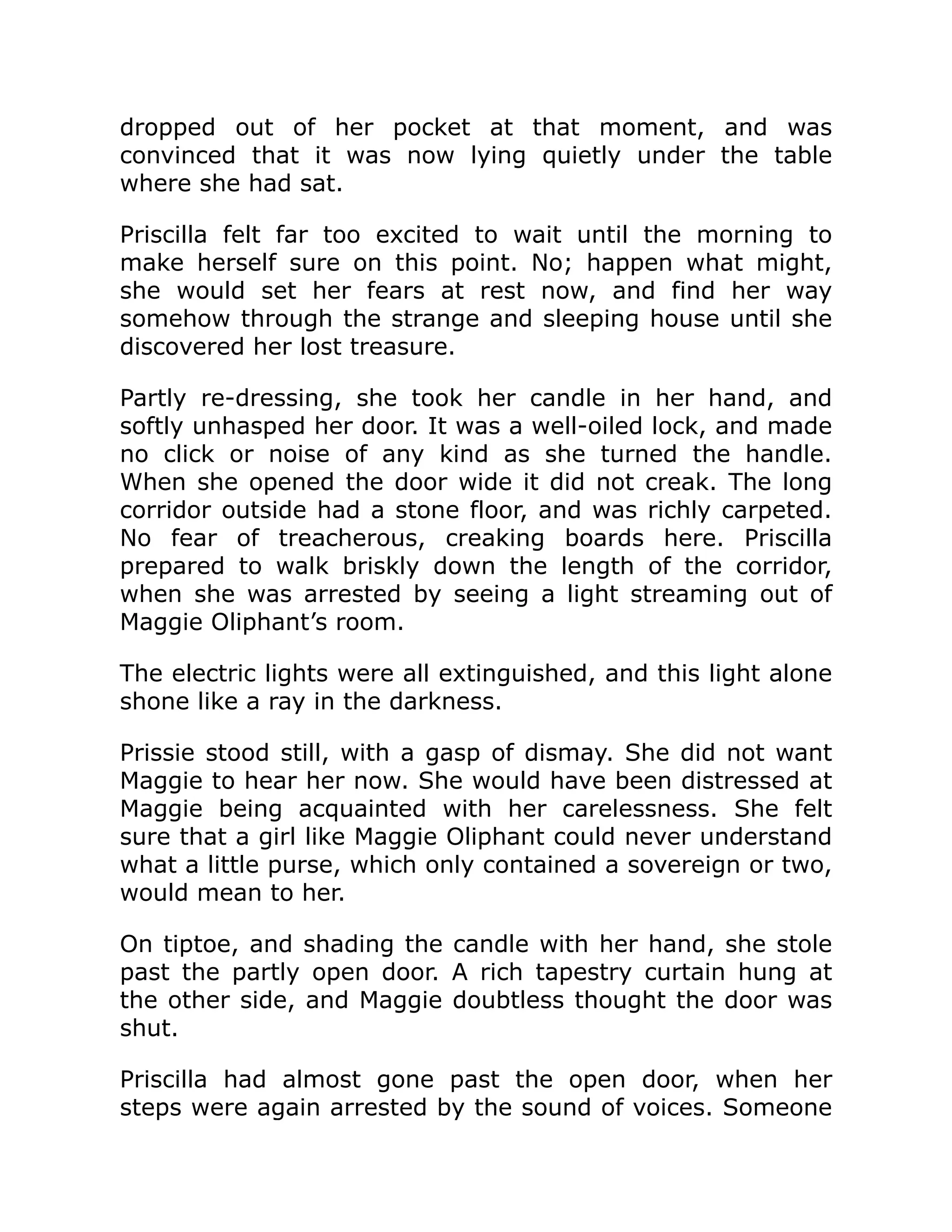 dropped out of her pocket at that moment, and was
convinced that it was now lying quietly under the table
where she had sat.
Priscilla felt far too excited to wait until the morning to
make herself sure on this point. No; happen what might,
she would set her fears at rest now, and find her way
somehow through the strange and sleeping house until she
discovered her lost treasure.
Partly re-dressing, she took her candle in her hand, and
softly unhasped her door. It was a well-oiled lock, and made
no click or noise of any kind as she turned the handle.
When she opened the door wide it did not creak. The long
corridor outside had a stone floor, and was richly carpeted.
No fear of treacherous, creaking boards here. Priscilla
prepared to walk briskly down the length of the corridor,
when she was arrested by seeing a light streaming out of
Maggie Oliphant’s room.
The electric lights were all extinguished, and this light alone
shone like a ray in the darkness.
Prissie stood still, with a gasp of dismay. She did not want
Maggie to hear her now. She would have been distressed at
Maggie being acquainted with her carelessness. She felt
sure that a girl like Maggie Oliphant could never understand
what a little purse, which only contained a sovereign or two,
would mean to her.
On tiptoe, and shading the candle with her hand, she stole
past the partly open door. A rich tapestry curtain hung at
the other side, and Maggie doubtless thought the door was
shut.
Priscilla had almost gone past the open door, when her
steps were again arrested by the sound of voices. Someone
 