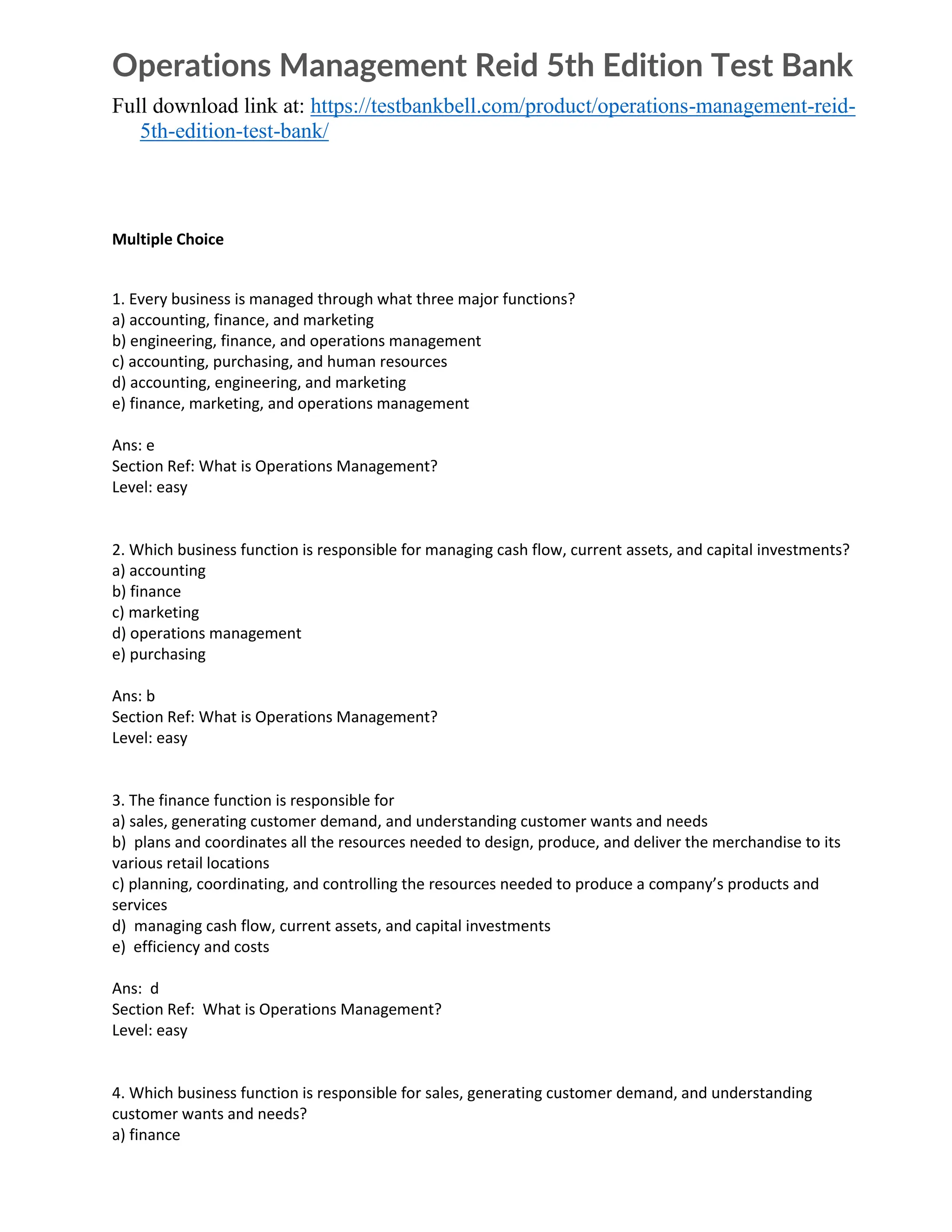 Operations Management Reid 5th Edition Test Bank
Full download link at: https://testbankbell.com/product/operations-management-reid-
5th-edition-test-bank/
Multiple Choice
1. Every business is managed through what three major functions?
a) accounting, finance, and marketing
b) engineering, finance, and operations management
c) accounting, purchasing, and human resources
d) accounting, engineering, and marketing
e) finance, marketing, and operations management
Ans: e
Section Ref: What is Operations Management?
Level: easy
2. Which business function is responsible for managing cash flow, current assets, and capital investments?
a) accounting
b) finance
c) marketing
d) operations management
e) purchasing
Ans: b
Section Ref: What is Operations Management?
Level: easy
3. The finance function is responsible for
a) sales, generating customer demand, and understanding customer wants and needs
b) plans and coordinates all the resources needed to design, produce, and deliver the merchandise to its
various retail locations
c) planning, coordinating, and controlling the resources needed to produce a company’s products and
services
d) managing cash flow, current assets, and capital investments
e) efficiency and costs
Ans: d
Section Ref: What is Operations Management?
Level: easy
4. Which business function is responsible for sales, generating customer demand, and understanding
customer wants and needs?
a) finance
 