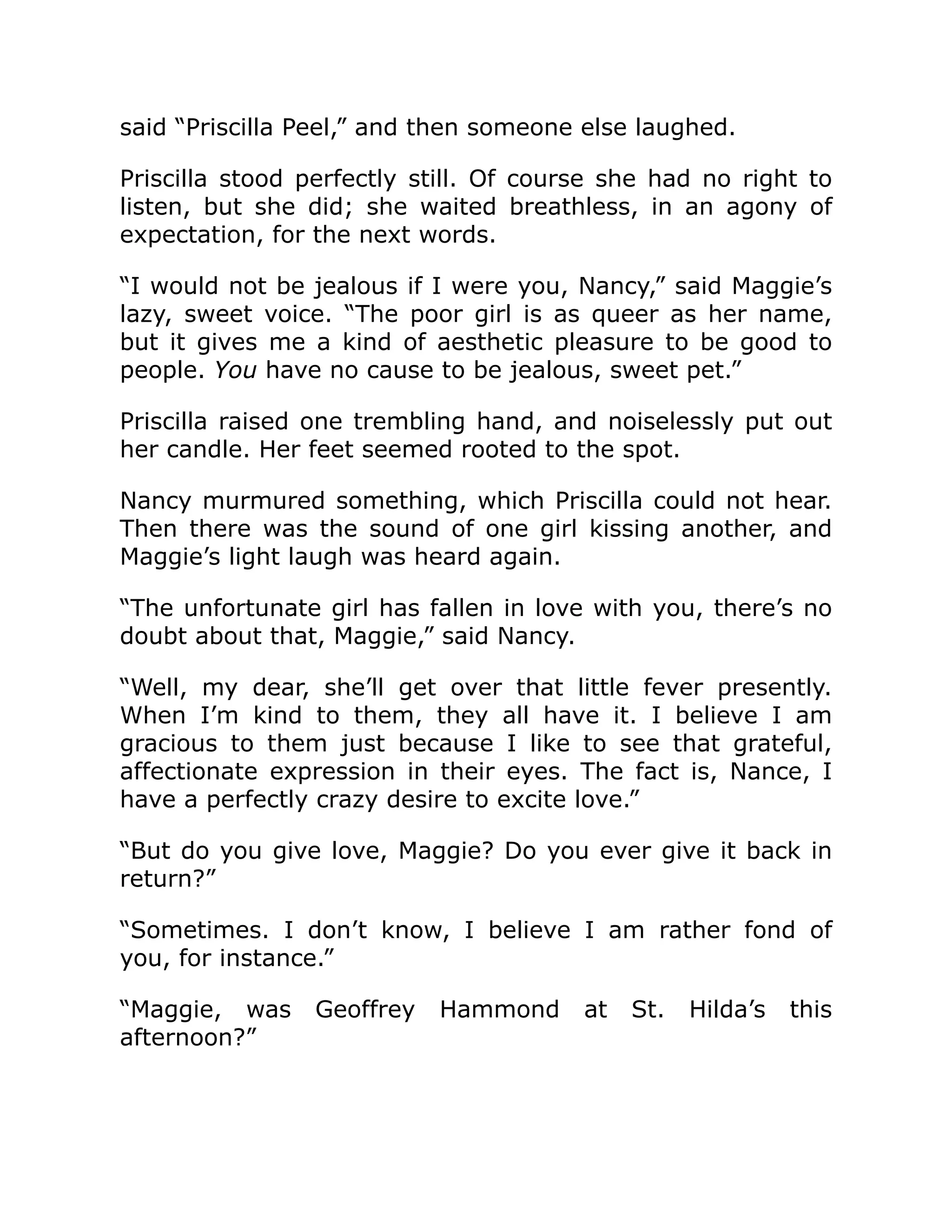 said “Priscilla Peel,” and then someone else laughed.
Priscilla stood perfectly still. Of course she had no right to
listen, but she did; she waited breathless, in an agony of
expectation, for the next words.
“I would not be jealous if I were you, Nancy,” said Maggie’s
lazy, sweet voice. “The poor girl is as queer as her name,
but it gives me a kind of aesthetic pleasure to be good to
people. You have no cause to be jealous, sweet pet.”
Priscilla raised one trembling hand, and noiselessly put out
her candle. Her feet seemed rooted to the spot.
Nancy murmured something, which Priscilla could not hear.
Then there was the sound of one girl kissing another, and
Maggie’s light laugh was heard again.
“The unfortunate girl has fallen in love with you, there’s no
doubt about that, Maggie,” said Nancy.
“Well, my dear, she’ll get over that little fever presently.
When I’m kind to them, they all have it. I believe I am
gracious to them just because I like to see that grateful,
affectionate expression in their eyes. The fact is, Nance, I
have a perfectly crazy desire to excite love.”
“But do you give love, Maggie? Do you ever give it back in
return?”
“Sometimes. I don’t know, I believe I am rather fond of
you, for instance.”
“Maggie, was Geoffrey Hammond at St. Hilda’s this
afternoon?”
 