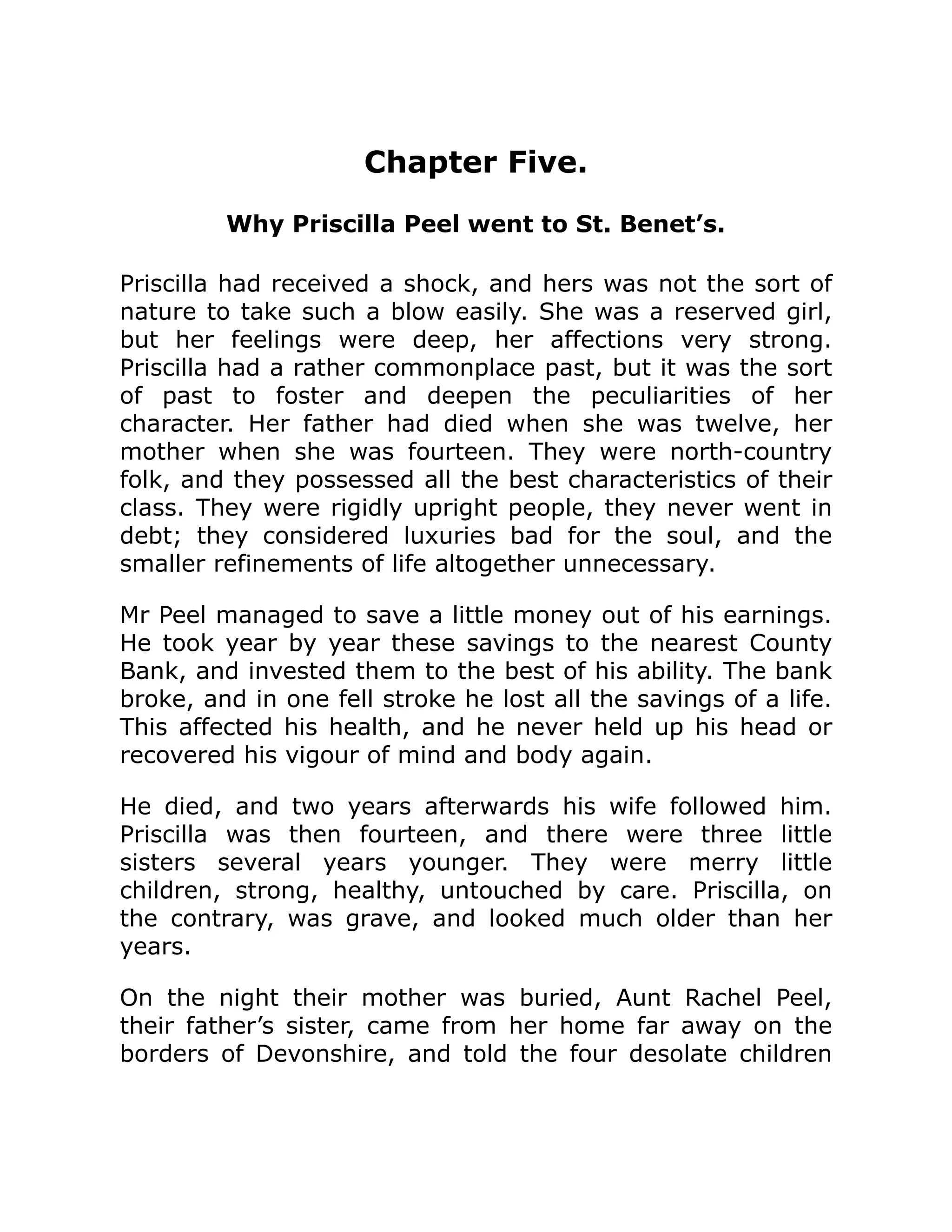 Chapter Five.
Why Priscilla Peel went to St. Benet’s.
Priscilla had received a shock, and hers was not the sort of
nature to take such a blow easily. She was a reserved girl,
but her feelings were deep, her affections very strong.
Priscilla had a rather commonplace past, but it was the sort
of past to foster and deepen the peculiarities of her
character. Her father had died when she was twelve, her
mother when she was fourteen. They were north-country
folk, and they possessed all the best characteristics of their
class. They were rigidly upright people, they never went in
debt; they considered luxuries bad for the soul, and the
smaller refinements of life altogether unnecessary.
Mr Peel managed to save a little money out of his earnings.
He took year by year these savings to the nearest County
Bank, and invested them to the best of his ability. The bank
broke, and in one fell stroke he lost all the savings of a life.
This affected his health, and he never held up his head or
recovered his vigour of mind and body again.
He died, and two years afterwards his wife followed him.
Priscilla was then fourteen, and there were three little
sisters several years younger. They were merry little
children, strong, healthy, untouched by care. Priscilla, on
the contrary, was grave, and looked much older than her
years.
On the night their mother was buried, Aunt Rachel Peel,
their father’s sister, came from her home far away on the
borders of Devonshire, and told the four desolate children
 
