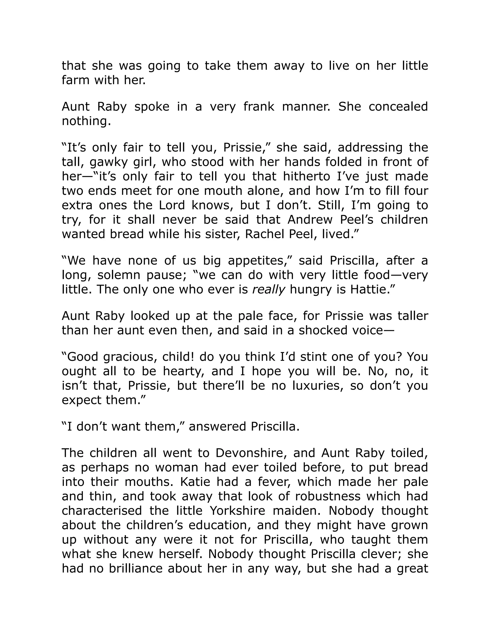 that she was going to take them away to live on her little
farm with her.
Aunt Raby spoke in a very frank manner. She concealed
nothing.
“It’s only fair to tell you, Prissie,” she said, addressing the
tall, gawky girl, who stood with her hands folded in front of
her—“it’s only fair to tell you that hitherto I’ve just made
two ends meet for one mouth alone, and how I’m to fill four
extra ones the Lord knows, but I don’t. Still, I’m going to
try, for it shall never be said that Andrew Peel’s children
wanted bread while his sister, Rachel Peel, lived.”
“We have none of us big appetites,” said Priscilla, after a
long, solemn pause; “we can do with very little food—very
little. The only one who ever is really hungry is Hattie.”
Aunt Raby looked up at the pale face, for Prissie was taller
than her aunt even then, and said in a shocked voice—
“Good gracious, child! do you think I’d stint one of you? You
ought all to be hearty, and I hope you will be. No, no, it
isn’t that, Prissie, but there’ll be no luxuries, so don’t you
expect them.”
“I don’t want them,” answered Priscilla.
The children all went to Devonshire, and Aunt Raby toiled,
as perhaps no woman had ever toiled before, to put bread
into their mouths. Katie had a fever, which made her pale
and thin, and took away that look of robustness which had
characterised the little Yorkshire maiden. Nobody thought
about the children’s education, and they might have grown
up without any were it not for Priscilla, who taught them
what she knew herself. Nobody thought Priscilla clever; she
had no brilliance about her in any way, but she had a great
 