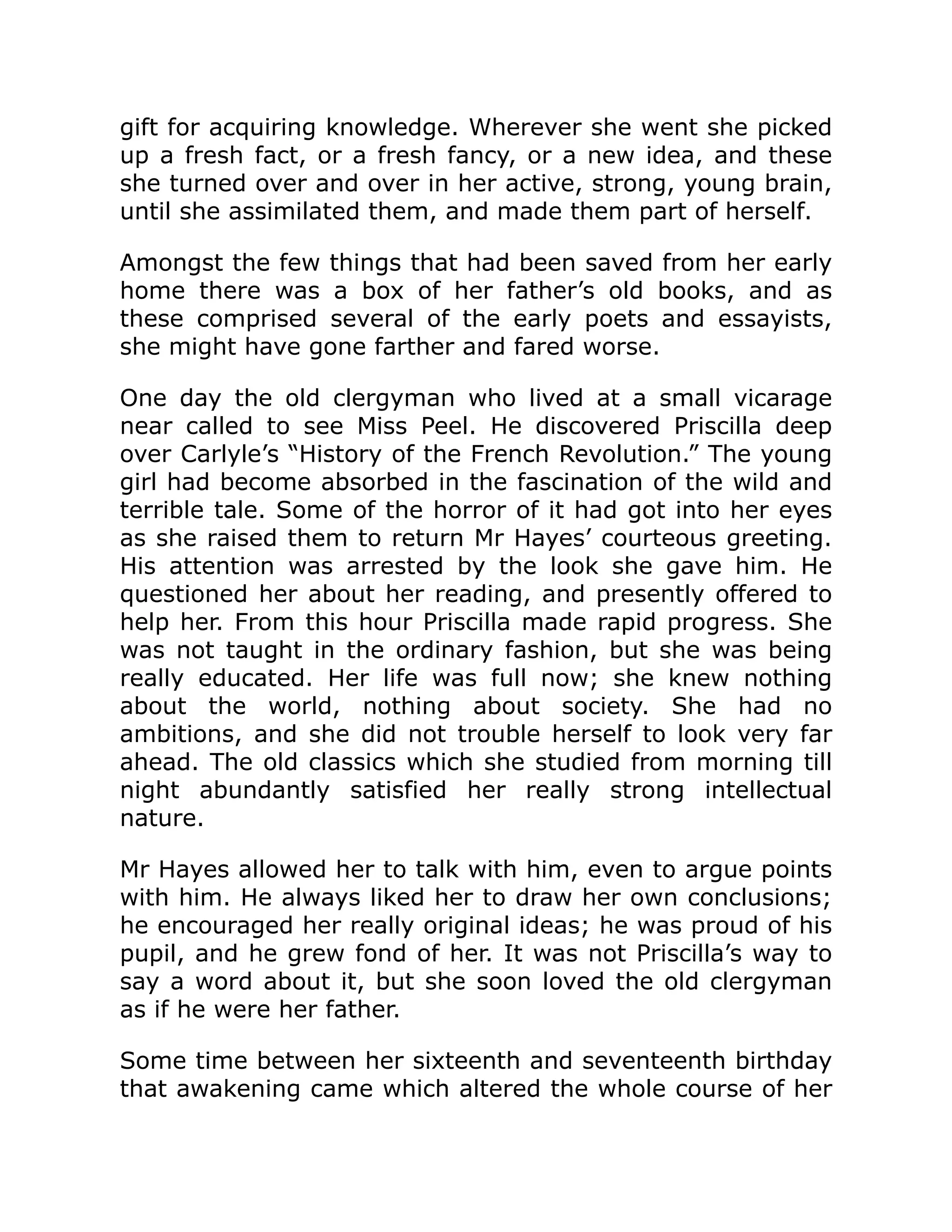 gift for acquiring knowledge. Wherever she went she picked
up a fresh fact, or a fresh fancy, or a new idea, and these
she turned over and over in her active, strong, young brain,
until she assimilated them, and made them part of herself.
Amongst the few things that had been saved from her early
home there was a box of her father’s old books, and as
these comprised several of the early poets and essayists,
she might have gone farther and fared worse.
One day the old clergyman who lived at a small vicarage
near called to see Miss Peel. He discovered Priscilla deep
over Carlyle’s “History of the French Revolution.” The young
girl had become absorbed in the fascination of the wild and
terrible tale. Some of the horror of it had got into her eyes
as she raised them to return Mr Hayes’ courteous greeting.
His attention was arrested by the look she gave him. He
questioned her about her reading, and presently offered to
help her. From this hour Priscilla made rapid progress. She
was not taught in the ordinary fashion, but she was being
really educated. Her life was full now; she knew nothing
about the world, nothing about society. She had no
ambitions, and she did not trouble herself to look very far
ahead. The old classics which she studied from morning till
night abundantly satisfied her really strong intellectual
nature.
Mr Hayes allowed her to talk with him, even to argue points
with him. He always liked her to draw her own conclusions;
he encouraged her really original ideas; he was proud of his
pupil, and he grew fond of her. It was not Priscilla’s way to
say a word about it, but she soon loved the old clergyman
as if he were her father.
Some time between her sixteenth and seventeenth birthday
that awakening came which altered the whole course of her
 