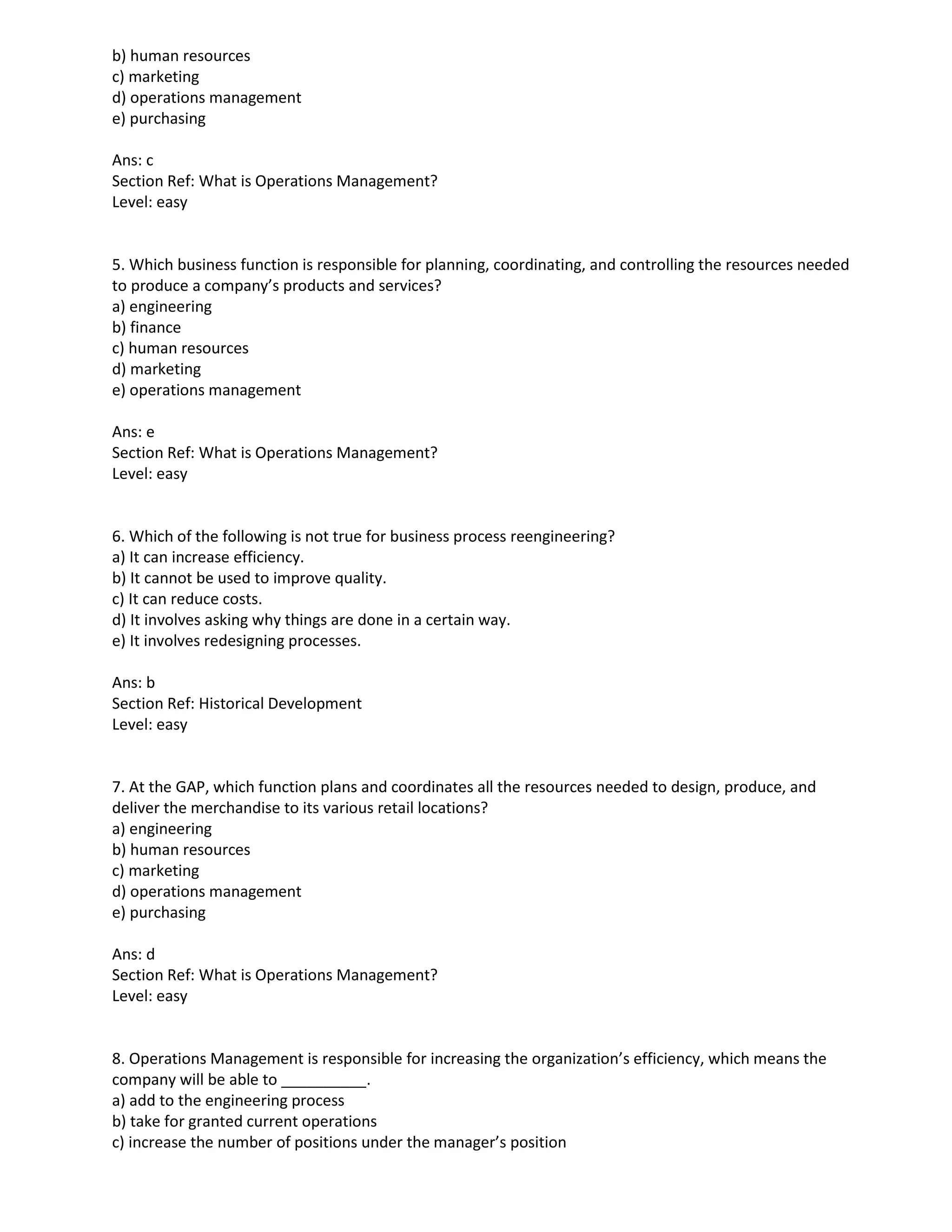 b) human resources
c) marketing
d) operations management
e) purchasing
Ans: c
Section Ref: What is Operations Management?
Level: easy
5. Which business function is responsible for planning, coordinating, and controlling the resources needed
to produce a company’s products and services?
a) engineering
b) finance
c) human resources
d) marketing
e) operations management
Ans: e
Section Ref: What is Operations Management?
Level: easy
6. Which of the following is not true for business process reengineering?
a) It can increase efficiency.
b) It cannot be used to improve quality.
c) It can reduce costs.
d) It involves asking why things are done in a certain way.
e) It involves redesigning processes.
Ans: b
Section Ref: Historical Development
Level: easy
7. At the GAP, which function plans and coordinates all the resources needed to design, produce, and
deliver the merchandise to its various retail locations?
a) engineering
b) human resources
c) marketing
d) operations management
e) purchasing
Ans: d
Section Ref: What is Operations Management?
Level: easy
8. Operations Management is responsible for increasing the organization’s efficiency, which means the
company will be able to __________.
a) add to the engineering process
b) take for granted current operations
c) increase the number of positions under the manager’s position
 