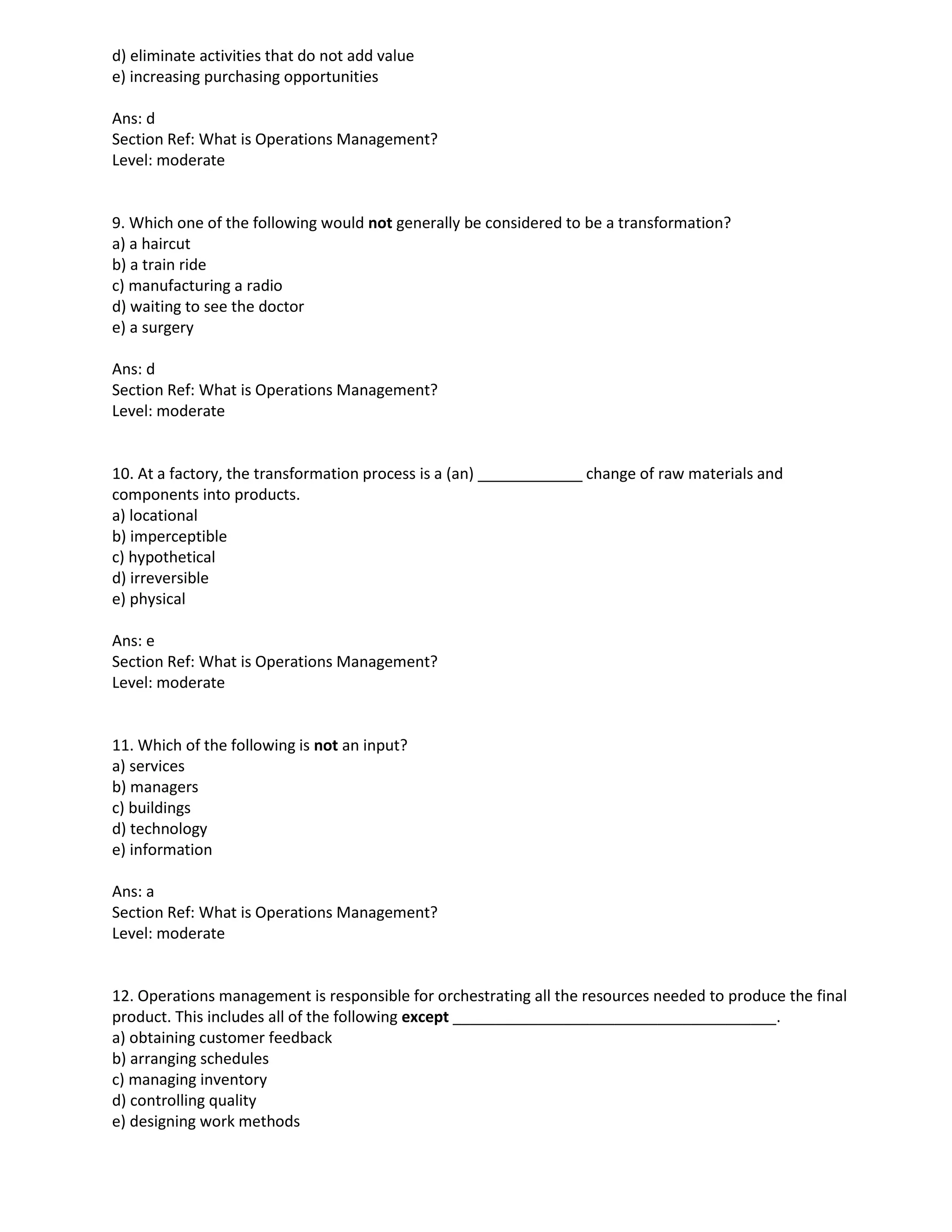 d) eliminate activities that do not add value
e) increasing purchasing opportunities
Ans: d
Section Ref: What is Operations Management?
Level: moderate
9. Which one of the following would not generally be considered to be a transformation?
a) a haircut
b) a train ride
c) manufacturing a radio
d) waiting to see the doctor
e) a surgery
Ans: d
Section Ref: What is Operations Management?
Level: moderate
10. At a factory, the transformation process is a (an) change of raw materials and
components into products.
a) locational
b) imperceptible
c) hypothetical
d) irreversible
e) physical
Ans: e
Section Ref: What is Operations Management?
Level: moderate
11. Which of the following is not an input?
a) services
b) managers
c) buildings
d) technology
e) information
Ans: a
Section Ref: What is Operations Management?
Level: moderate
12. Operations management is responsible for orchestrating all the resources needed to produce the final
product. This includes all of the following except ______________________________________.
a) obtaining customer feedback
b) arranging schedules
c) managing inventory
d) controlling quality
e) designing work methods
 