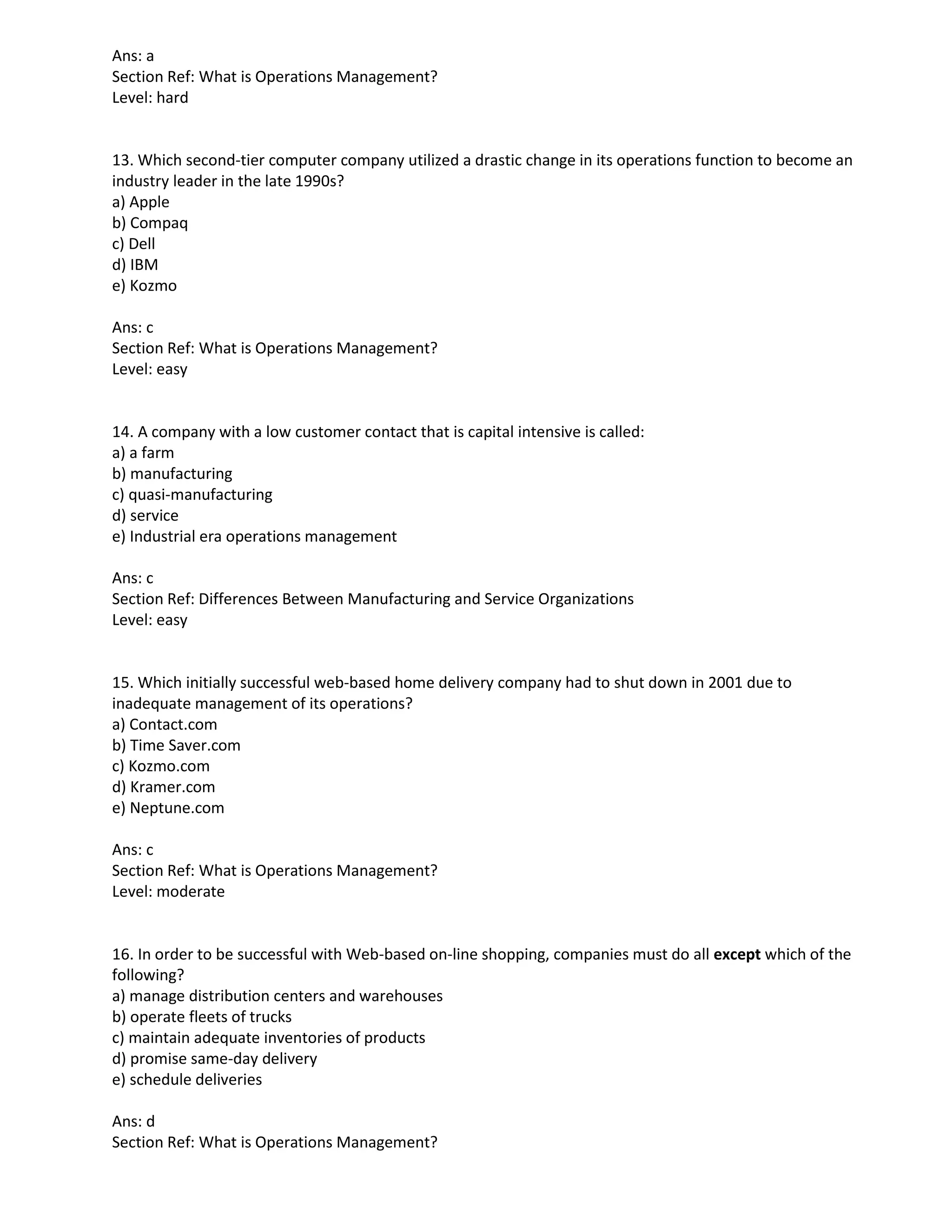 Ans: a
Section Ref: What is Operations Management?
Level: hard
13. Which second-tier computer company utilized a drastic change in its operations function to become an
industry leader in the late 1990s?
a) Apple
b) Compaq
c) Dell
d) IBM
e) Kozmo
Ans: c
Section Ref: What is Operations Management?
Level: easy
14. A company with a low customer contact that is capital intensive is called:
a) a farm
b) manufacturing
c) quasi-manufacturing
d) service
e) Industrial era operations management
Ans: c
Section Ref: Differences Between Manufacturing and Service Organizations
Level: easy
15. Which initially successful web-based home delivery company had to shut down in 2001 due to
inadequate management of its operations?
a) Contact.com
b) Time Saver.com
c) Kozmo.com
d) Kramer.com
e) Neptune.com
Ans: c
Section Ref: What is Operations Management?
Level: moderate
16. In order to be successful with Web-based on-line shopping, companies must do all except which of the
following?
a) manage distribution centers and warehouses
b) operate fleets of trucks
c) maintain adequate inventories of products
d) promise same-day delivery
e) schedule deliveries
Ans: d
Section Ref: What is Operations Management?
 