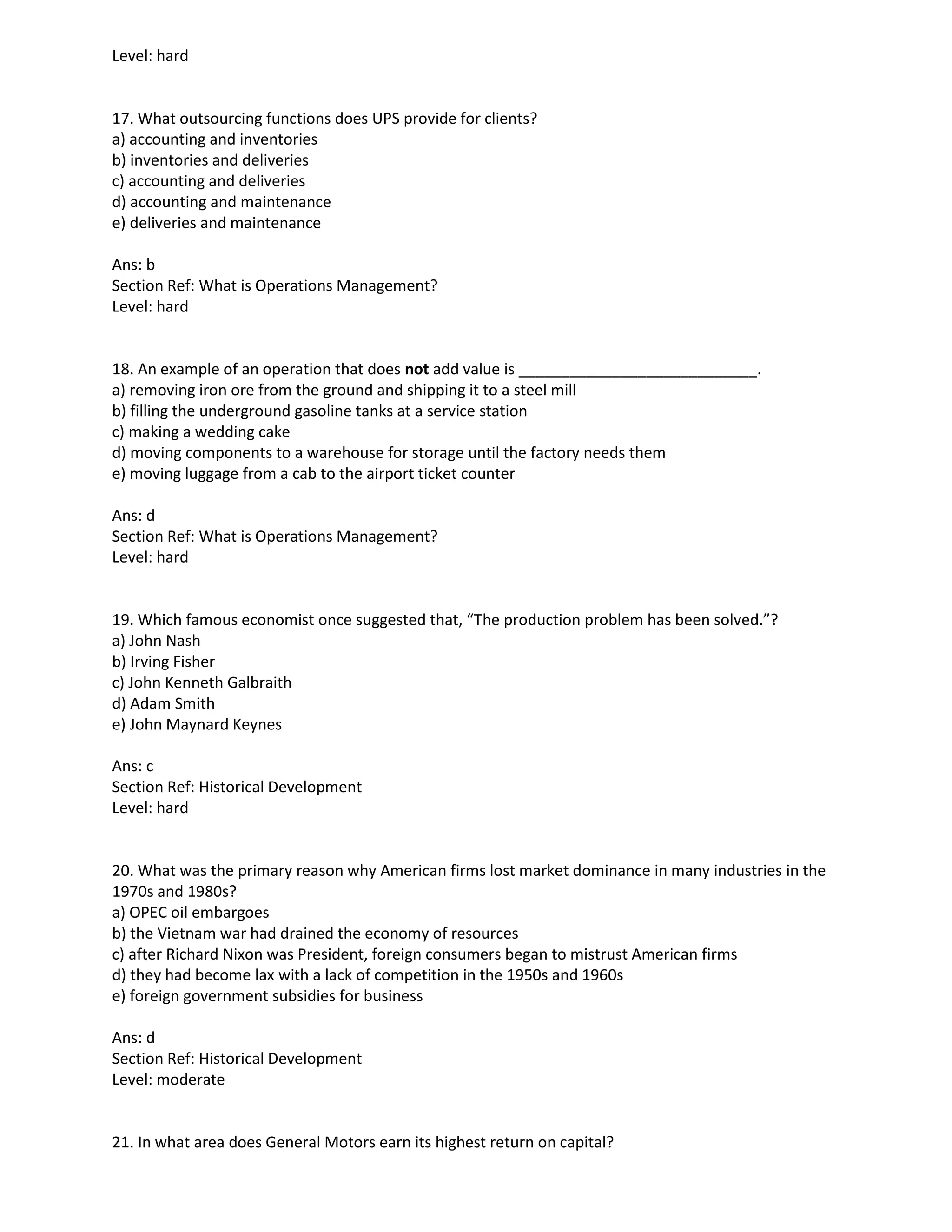 Level: hard
17. What outsourcing functions does UPS provide for clients?
a) accounting and inventories
b) inventories and deliveries
c) accounting and deliveries
d) accounting and maintenance
e) deliveries and maintenance
Ans: b
Section Ref: What is Operations Management?
Level: hard
18. An example of an operation that does not add value is ____________________________.
a) removing iron ore from the ground and shipping it to a steel mill
b) filling the underground gasoline tanks at a service station
c) making a wedding cake
d) moving components to a warehouse for storage until the factory needs them
e) moving luggage from a cab to the airport ticket counter
Ans: d
Section Ref: What is Operations Management?
Level: hard
19. Which famous economist once suggested that, “The production problem has been solved.”?
a) John Nash
b) Irving Fisher
c) John Kenneth Galbraith
d) Adam Smith
e) John Maynard Keynes
Ans: c
Section Ref: Historical Development
Level: hard
20. What was the primary reason why American firms lost market dominance in many industries in the
1970s and 1980s?
a) OPEC oil embargoes
b) the Vietnam war had drained the economy of resources
c) after Richard Nixon was President, foreign consumers began to mistrust American firms
d) they had become lax with a lack of competition in the 1950s and 1960s
e) foreign government subsidies for business
Ans: d
Section Ref: Historical Development
Level: moderate
21. In what area does General Motors earn its highest return on capital?
 