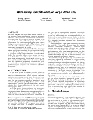 Scheduling Shared Scans of Large Data Files

                     Parag Agrawal                                      Daniel Kifer                    Christopher Olston
                    Stanford University                               Yahoo! Research                      Yahoo! Research




ABSTRACT                                                                          the web), and the communication is minimal (distributive
We study how best to schedule scans of large data ﬁles, in                        and algebraic aggregation functions enable early aggregation
the presence of many simultaneous requests to a common                            on the Map side of the job, and the data transmitted to the
set of ﬁles. The objective is to maximize the overall rate of                     Reduce side is small). Many jobs even disable the Reduce
processing these ﬁles, by sharing scans of the same ﬁle as                        component, because they do not require global processing
aggressively as possible, without imposing undue wait time                        (e.g., generate a hash-based synopsis of every document in
on individual jobs. This scheduling problem arises in batch                       a large collection).
data processing environments such as Map-Reduce systems,                             The execution time of these jobs is dominated by scanning
some of which handle tens of thousands of processing re-                          the input ﬁle. If the number of unique input ﬁles is small
quests daily, over a shared set of ﬁles.                                          relative to the number of daily jobs (e.g., in a search engine
   As we demonstrate, conventional scheduling techniques                          company many jobs process the web crawl, user click log,
such as shortest-job-ﬁrst do not perform well in the presence                     and search query log), then it is desirable to amortize the
of cross-job sharing opportunities. We derive a new family                        work of scanning one of these ﬁles across multiple jobs. Un-
of scheduling policies speciﬁcally targeted to sharable work-                     fortunately, caching is not good enough because often these
loads. Our scheduling policies revolve around the notion                          data sets are so large that they do not ﬁt in memory, even
that, all else being equal, it is good to schedule nonsharable                    if spread across a large cluster of machines.
scans ahead of ones that can share IO work with future jobs,                         Cooperative scans [6, 8, 21] can help here: multiple jobs
if the arrival rate of sharable future jobs is expected to be                     that require scanning the same ﬁle can be executed simulta-
high. We evaluate our policies via simulation over varied                         neously, with the scanning performed once and the scanned
synthetic and real workloads, and demonstrate signiﬁcant                          data fed into each job’s processing component. The work on
performance gains compared with conventional scheduling                           cooperative scans has focused on mechanisms to realize IO
approaches.                                                                       savings across multiple co-executing jobs. However there is
                                                                                  another opportunity here: In the Map-Reduce context jobs
                                                                                  tend to run for a long time, and users do not expect quick
1.    INTRODUCTION                                                                turnaround. It is acceptable to reorder pending jobs, within
   As disk seeks become increasingly expensive relative to                        a reasonable limit on delaying individual jobs, if doing so
sequential access, data processing systems are being archi-                       can improve the total amount of useful work performed by
tected to favor bulk sequential scans of large ﬁles. Database,                    the system.
warehouse and mining systems have incorporated scan-                                 In this paper we study how to schedule jobs that can ben-
centric access methods for a long time, but at the mo-                            eﬁt from shared scans over a common set of ﬁles. To our
ment the most prominent example of scan-centric archi-                            knowledge this scheduling problem has not been posed be-
tectures is Map-Reduce [4]. Map-Reduce systems execute                            fore. Existing scheduling techniques such as shortest-job-
UDF-enhanced group-by programs over extremely large, dis-                         ﬁrst do not necessarily work well in the presence of sharable
tributed ﬁles. Other architectures in this space include                          jobs, and it is not obvious how to design ones that do work
Dryad [10] and River [1].                                                         well. We illustrate these points via a series of informal ex-
   Large Map-Reduce installations handle tens of thousands                        amples (rigorous formal analysis follows).
of jobs daily, where a job consists of a scan of a large ﬁle ac-
companied by some processing and perhaps communication                            1.1    Motivating Examples
work. In many cases the processing is relatively light (e.g.,
count the number of times Britney Spears is mentioned on                          Example 1
Permission to copy without fee all or part of this material is granted provided   Suppose the system’s work queue contains two pending jobs,
that the copies are not made or distributed for direct commercial advantage,      J1 and J2 , which are unrelated (i.e., they scan diﬀerent ﬁles),
the VLDB copyright notice and the title of the publication and its date appear,   and hence there is no beneﬁt in executing them jointly.
and notice is given that copying is by permission of the Very Large Data          Therefore we execute them sequentially, and we must de-
Base Endowment. To copy otherwise, or to republish, to post on servers            cide which one to execute ﬁrst. We might consider execut-
or to redistribute to lists, requires a fee and/or special permission from the    ing them in order of arrival (FIFO), or perhaps in order of
publisher, ACM.
VLDB ‘08, August 24-30, 2008, Auckland, New Zealand                               expected running time (a policy known as shortest-job-ﬁrst
Copyright 2008 VLDB Endowment, ACM 000-0-00000-000-0/00/00.                       scheduling, which aims for low average response time in non-
 