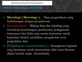 1. Metrologi ( Metrology ) : Ilmu pengetahuan yang
berhubungan dengan pengukuran.
2. Instrumentasi : Bidang ilmu dan teknilogi yang
mencakup perancangan, pembuatan, penggunaan
instrumen/alat fisika atau sistem instrumen untuk
keperluan deteksi, penelitian, pengukuran serta
pengolahan data.
3. Pengukuran ( measurement ) : Serangkaian kegiatan
yang bertujuan untuk menentukan nilai suatu besaran
dalam bentuk angka (kwantitatif).
TERMINOLOGI dan DEFINISI
 