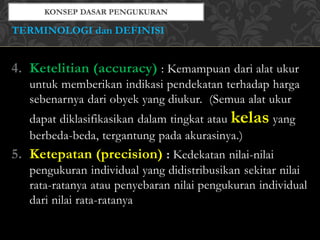 4. Ketelitian (accuracy) : Kemampuan dari alat ukur
untuk memberikan indikasi pendekatan terhadap harga
sebenarnya dari obyek yang diukur. (Semua alat ukur
dapat diklasifikasikan dalam tingkat atau kelas yang
berbeda-beda, tergantung pada akurasinya.)
5. Ketepatan (precision) : Kedekatan nilai-nilai
pengukuran individual yang didistribusikan sekitar nilai
rata-ratanya atau penyebaran nilai pengukuran individual
dari nilai rata-ratanya
TERMINOLOGI dan DEFINISI
 
