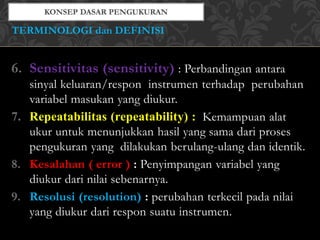 6. Sensitivitas (sensitivity) : Perbandingan antara
sinyal keluaran/respon instrumen terhadap perubahan
variabel masukan yang diukur.
7. Repeatabilitas (repeatability) : Kemampuan alat
ukur untuk menunjukkan hasil yang sama dari proses
pengukuran yang dilakukan berulang-ulang dan identik.
8. Kesalahan ( error ) : Penyimpangan variabel yang
diukur dari nilai sebenarnya.
9. Resolusi (resolution) : perubahan terkecil pada nilai
yang diukur dari respon suatu instrumen.
TERMINOLOGI dan DEFINISI
 