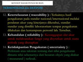 12. Ketertelusuran ( traceability ) : Terkaitnya hasil
pengukuran pada standar nasional/internasional melalui
peralatan ukur yang kinerjanya diketahui, standar-
standar yang dimiliki laboratorium tempat pengukuran
dilakukan dan kemampuan personil lab. Tersebut.
13. Kehandalan ( reliability ) : Kesanggupan alat ukur
untuk melaksanakan fungsi yang disyratkan untuk suatu
periode yang ditetapkan
14. Ketidakpastian Pengukuran ( uncertainty ) :
Perkiraan atau taksiran rentang dari nilai pengukuran
dimana nilai sebenarnya dari besaran obyek yang diukur
( measurand ) terletak.
TERMINOLOGI dan DEFINISI
 