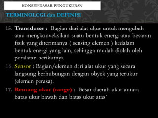 15. Transduser : Bagian dari alat ukur untuk mengubah
atau mengkonveksikan suatu bentuk energi atau besaran
fisik yang diterimanya ( sensing elemen ) kedalam
bentuk energi yang lain, sehingga mudah diolah oleh
peralatan berikutnya
16. Sensor : Bagian/elemen dari alat ukur yang secara
langsung berhubungan dengan obyek yang terukur
(elemen perasa).
17. Rentang ukur (range) : Besar daerah ukur antara
batas ukur bawah dan batas ukur atas’
TERMINOLOGI dan DEFINISI
 
