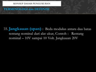 18.Jangkauan (span) : Beda modulus antara dua batas
rentang nominal dari alat ukur, Contoh : Rentang
nominal – 10V sampai 10 Volt. Jangkauan 20V
TERMINOLOGI dan DEFINISI
 
