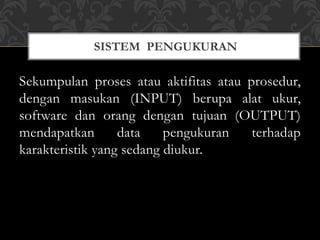 Sekumpulan proses atau aktifitas atau prosedur,
dengan masukan (INPUT) berupa alat ukur,
software dan orang dengan tujuan (OUTPUT)
mendapatkan data pengukuran terhadap
karakteristik yang sedang diukur.
SISTEM PENGUKURAN
 