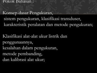 Pokok Bahasan :
Konsep dasar Pengukuran,
sistem pengukuran, klasifikasi transduser,
karakteristik peralatan dan metode pengukuran;
Klasifikasi alat-alat ukur listrik dan
penggunaannya,
kesalahan dalam pengukuran,
metode pembanding,
dan kalibrasi alat ukur;
 