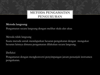 Metoda langsung
Pengamatan secara langsung dengan melihat skala alat ukur.
Metoda tidak langsung
Suatu metoda untuk mendapatkan besaran pengukuran dengan mengukur
besaran lainnya dimana pengamatan dilakukan secara langsung.
Defleksi
Pengamatan dengan mengkonversi penyimpangan jarum penunjuk instrumen
pengukuran.
METODA PENGAMATAN
PENGUKURAN
 