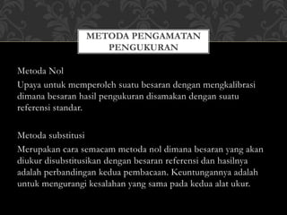 Metoda Nol
Upaya untuk memperoleh suatu besaran dengan mengkalibrasi
dimana besaran hasil pengukuran disamakan dengan suatu
referensi standar.
Metoda substitusi
Merupakan cara semacam metoda nol dimana besaran yang akan
diukur disubstitusikan dengan besaran referensi dan hasilnya
adalah perbandingan kedua pembacaan. Keuntungannya adalah
untuk mengurangi kesalahan yang sama pada kedua alat ukur.
METODA PENGAMATAN
PENGUKURAN
 