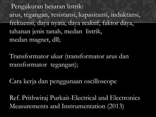 Pengukuran besaran listrik:
arus, tegangan, resistansi, kapasitansi, induktansi,
frekuensi, daya nyata, daya reaktif, faktor daya,
tahanan jenis tanah, medan listrik,
medan magnet, dll;
Transformator ukur (transformator arus dan
transformator tegangan);
Cara kerja dan penggunaan oscilloscope
Ref. Prithwiraj Purkait-Electrical and Electronics
Measurements and Instrumentation (2013)
 