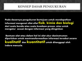 Pada dasarnya pengukuran bertujuan untuk mendapatkan
informasi mengenai sifat-sifat fisik, kimia dan biologi
dari suatu benda atau suatu keadaan/proses, atau untuk
mengatur sesuai dengan informasi yang diinginkan
Bantuan alat atau dalam hal ini alat ukur daninstrumen
diperlukan untuk mentransformasikan informasi tersebut secara
kualitatif dan kuantitatif untuk ditanggapi oleh
indera manusia.
KONSEP DASAR PENGUKURAN
 