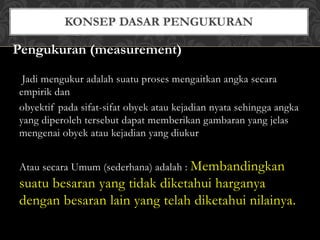 Jadi mengukur adalah suatu proses mengaitkan angka secara
empirik dan
obyektif pada sifat-sifat obyek atau kejadian nyata sehingga angka
yang diperoleh tersebut dapat memberikan gambaran yang jelas
mengenai obyek atau kejadian yang diukur
Atau secara Umum (sederhana) adalah : Membandingkan
suatu besaran yang tidak diketahui harganya
dengan besaran lain yang telah diketahui nilainya.
Pengukuran (measurement)
 