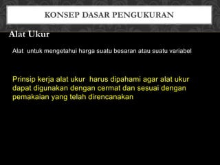 Alat untuk mengetahui harga suatu besaran atau suatu variabel
Prinsip kerja alat ukur harus dipahami agar alat ukur
dapat digunakan dengan cermat dan sesuai dengan
pemakaian yang telah direncanakan
Alat Ukur
 